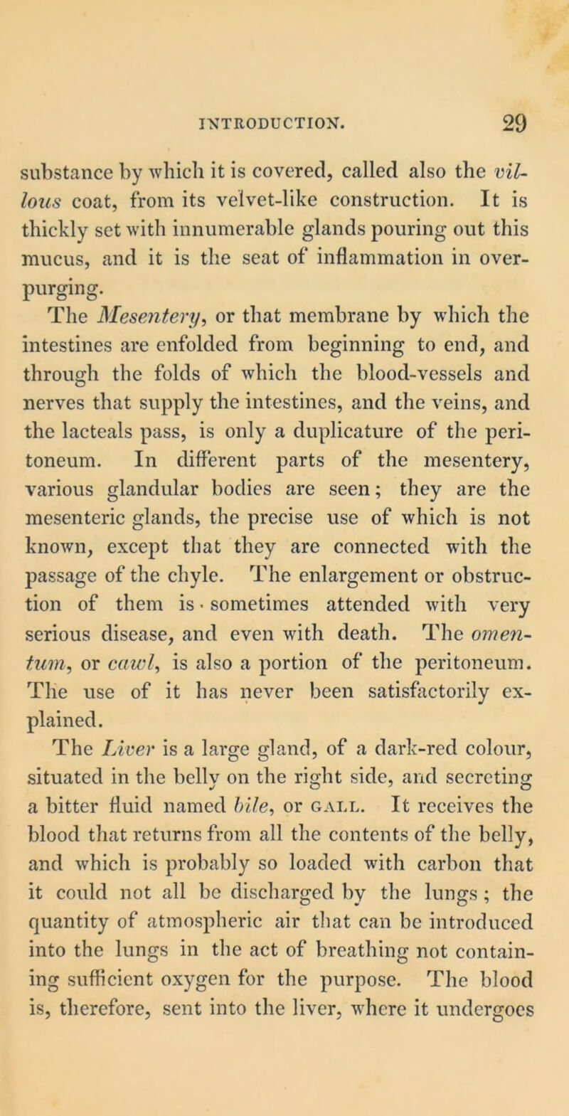 substance by which it is covered, called also the vil- lous coat, from its velvet-like construction. It is thickly set with innumerable glands pouring out this mucus, and it is the seat of inflammation in over- purging. The Mesentery, or that membrane by which the intestines are enfolded from beginning to end, and through the folds of which the blood-vessels and nerves that supply the intestines, and the veins, and the lacteals pass, is only a duplicature of the peri- toneum. In different parts of the mesentery, various glandular bodies are seen; they are the mesenteric glands, the precise use of which is not known, except that they are connected with the passage of the chyle. The enlargement or obstruc- tion of them is • sometimes attended with very serious disease, and even with death. The omen- tum, or cawl, is also a portion of the peritoneum. The use of it has never been satisfactorily ex- plained. The Liver is a large gland, of a dark-red colour, situated in the belly on the right side, and secreting a bitter fluid named bile, or gall. It receives the blood that returns from all the contents of the belly, and which is probably so loaded with carbon that it could not all be discharged by the lungs ; the quantity of atmospheric air that can be introduced into the lungs in the act of breathing not contain- ing sufficient oxygen for the purpose. The blood is, therefore, sent into the liver, where it undergoes