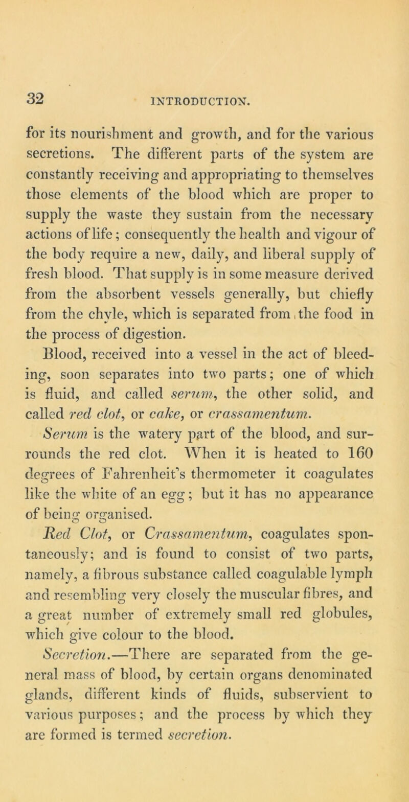 for its nourishment and growth, and for the various secretions. The different parts of the system are constantly receiving and appropriating to themselves those elements of the blood which are proper to supply the waste they sustain from the necessary actions of life; consequently the health and vigour of the body require a new, daily, and liberal supply of fresh blood. That supply is in some measure derived from the absorbent vessels generally, but chiefly from the chyle, which is separated from, the food in the process of digestion. Blood, received into a vessel in the act of bleed- ing, soon separates into two parts; one of which is fluid, and called serum, the other solid, and called red clot, or coke, or crassainentum. Serum is the watery part of the blood, and sur- rounds the red clot. When it is heated to 160 degrees of Fahrenheit’s thermometer it coagulates like the white of an egg; but it has no appearance of being organised. Red Clot, or Crassamentum, coagulates spon- taneously; and is found to consist of two parts, namely, a fibrous substance called coagulable lymph and resembling very closely the muscular fibres, and a great number of extremely small red globules, which give colour to the blood. Secretion.—There are separated from the ge- neral mass of blood, by certain organs denominated glands, different kinds of fluids, subservient to various purposes; and the process by which they are formed is termed secretion.