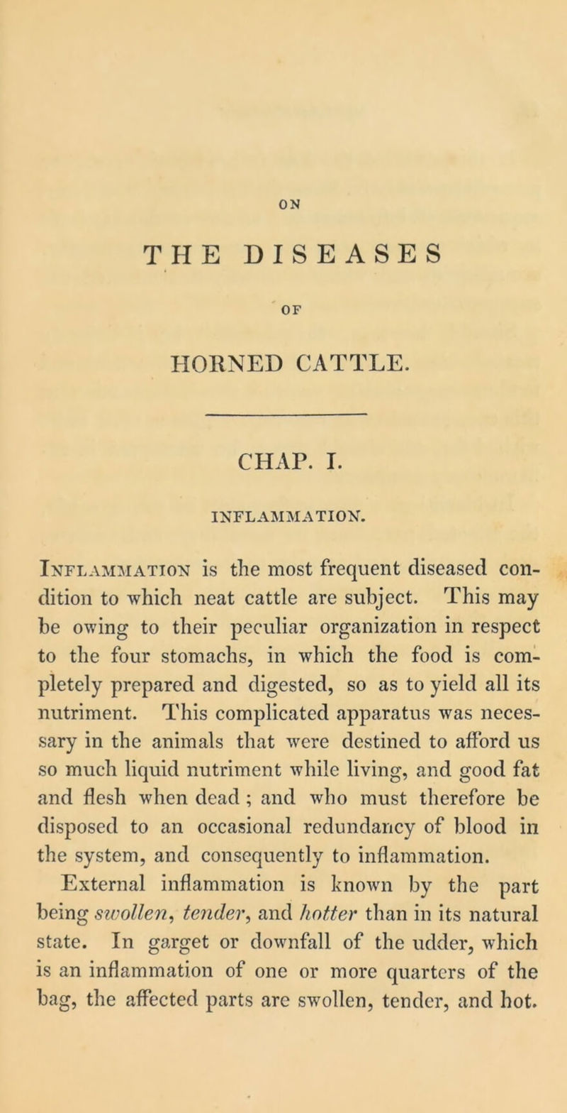 ON THE DISEASES OF HORNED CATTLE. CHAP. I. INFLAMMATION. Inflammation is the most frequent diseased con- dition to which neat cattle are subject. This may be owing to their peculiar organization in respect to the four stomachs, in which the food is com- pletely prepared and digested, so as to yield all its nutriment. This complicated apparatus was neces- sary in the animals that were destined to afford us so much liquid nutriment while living, and good fat and flesh when dead ; and who must therefore be disposed to an occasional redundancy of blood in the system, and consequently to inflammation. External inflammation is known by the part being swollen, tender, and hotter than in its natural state. In garget or downfall of the udder, which is an inflammation of one or more quarters of the bag, the affected parts are swollen, tender, and hot.