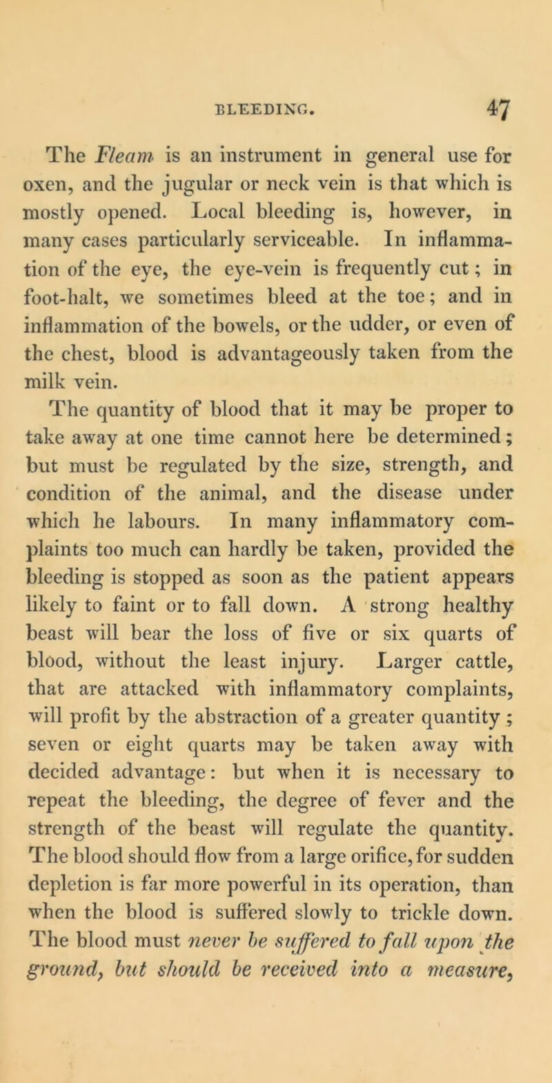 The Fleam is an instrument in general use for oxen, and the jugular or neck vein is that which is mostly opened. Local bleeding is, however, in many cases particularly serviceable. In inflamma- tion of the eye, the eye-vein is frequently cut; in foot-halt, we sometimes bleed at the toe; and in inflammation of the bowels, or the udder, or even of the chest, blood is advantageously taken from the milk vein. The quantity of blood that it may be proper to take away at one time cannot here be determined; but must be regulated by the size, strength, and condition of the animal, and the disease under which he labours. In many inflammatory com- plaints too much can hardly be taken, provided the bleeding is stopped as soon as the patient appears likely to faint or to fall down. A strong healthy beast will bear the loss of five or six quarts of blood, without the least injury. Larger cattle, that are attacked with inflammatory complaints, will profit by the abstraction of a greater quantity ; seven or eight quarts may be taken away with decided advantage: but when it is necessary to repeat the bleeding, the degree of fever and the strength of the beast will regulate the quantity. The blood should flow from a large orifice, for sudden depletion is far more powerful in its operation, than when the blood is suffered slowly to trickle down. The blood must never be suffered, to fall upon the ground, but should be received into a measure,