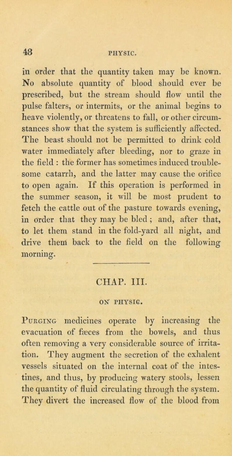 in order that the quantity taken may be known. No absolute quantity of blood should ever be prescribed, but the stream should flow until the pulse falters, or intermits, or the animal begins to heave violently, or threatens to fall, or other circum- stances show that the system is sufficiently affected. The beast should not be permitted to drink cold water immediately after bleeding, nor to graze in the field : the former has sometimes induced trouble- some catarrh, and the latter may cause the orifice to open again. If this operation is performed in the summer season, it will be most prudent to fetch the cattle out of the pasture towards evening, in order that they may be bled ; and, after that, to let them stand in the fold-yard all night, and drive them back to the field on the following morning. CHAP. III. ON FHYSIG. Purging medicines operate by increasing the evacuation of faeces from the bowels, and thus often removing a very considerable source of irrita- tion. They augment the secretion of the exhalent vessels situated on the internal coat of the intes- tines, and thus, by producing watery stools, lessen the quantity of fluid circulating through the system. They divert the increased flow of the blood from