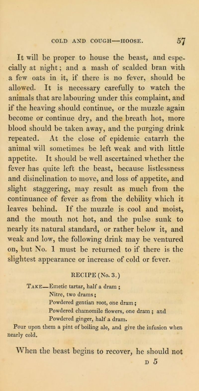 It will be proper to bouse the beast, and espe- cially at night; and a mash of scalded bran with a few oats in it, if there is no fever, should be allowed. It is necessary carefully to watch the animals that are labouring under this complaint, and if the heaving should continue, or the muzzle again become or continue dry, and the breath hot, more blood should be taken away, and the purging drink repeated. At the close of epidemic catarrh the animal will sometimes be left weak and with little appetite. It should be well ascertained whether the fever has quite left the beast, because listlessness and disinclination to move, and loss of appetite, and slight staggering, may result as much from the continuance of fever as from the debility which it leaves behind. If the muzzle is cool and moist, and the mouth not hot, and the pulse sunk to nearly its natural standard, or rather below it, and weak and low, the following drink may be ventured on, but No. 1 must be returned to if there is the slightest appearance or increase of cold or fever. RECIPE (No. 3.) Take—Emetic tartar, half a dram ; Nitre, two drams; Powdered gentian root, one dram; Powdered chamomile flowers, one dram ; and Powdered ginger, half a dram. Pour upon them a pint of boiling ale, and give the infusion when nearly cold. When the beast begins to recover, he should not d 5