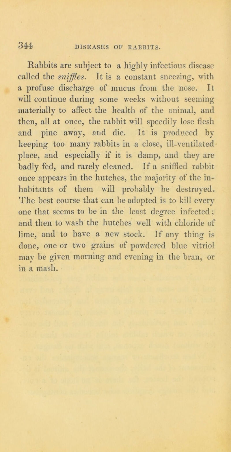 Rabbits are subject to a highly infectious disease called the sniffles. It is a constant sneezing, with a profuse discharge of mucus from the nose. It will continue during some weeks without seeming materially to affect the health of the animal, and then, all at once, the rabbit will speedily lose flesh and pine away, and die. It is produced by keeping too many rabbits in a close, ill-ventilated place, and especially if it is damp, and they are badly fed, and rarely cleaned. If a sniffled rabbit once appears in the hutches, the majority of the in- habitants of them will probably be destroyed. The best course that can be adopted is to kill every one that seems to be in the least degree infected; and then to wash the hutches well with chloride of lime, and to have a new stock. If any thing is done, one or two grains of powdered blue vitriol may be given morning and evening in the bran, or in a mash.