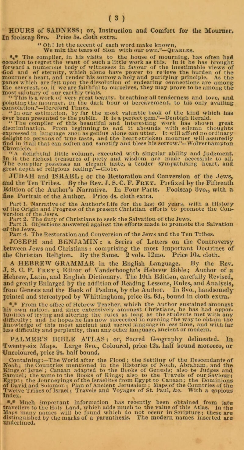 HOURS of SADNESS; or, Instruction and Comfort for the Mourner. In foolscap 8vo. Price 5s. cloth extra. “ Oh ! let the accent of each word make known. We mix the tears of Sion with our own.”—Quarles. *** The compiler, in his visits to the house of mourning, has often had occasion to regret the want of such a little work as this. In it he has brought forward a numerous body of witnesses in favour of the inestimable views of God and of eternity, which alone have power to re ieve the burden of the mourner’s heart, and render his sorrow a holy and purifying principle. As the pangs which are felt upon the dissolution of endearing connections are among the severest, so. if we are faithful to ourselves, they may prove to be among the most salutary of our earthly trials. “ This is a work of very great beauty, breathing all tenderness and love, and pointing the mourner, in the dark hour of bereavement, to his only availing consolation.”—Hereford Times. “ In our estimation, by far the most valuable book of the kind which has ever been presented to the public. It is a perfect gem.—Denbigh Herald. “ The compiler of this beautiful and interesting work has shown great discrimination. From beginning to end it abounds with solemn thoughts ■expressed in language suca as genius alone can utter. It will afford no ordinary delight to persons of true taste, and the heart-stricken mourner will assuredly find in it all that can soften and sanctify and bless his sorrow.”—Wolverhampton Chronicle. “A delightful little volume, executed with singular ability and judgment. In it the richest treasures of piety and wisdom are made accessible to all. The compiler possesses an elegant taste, a tender sympathising heart, and great depth of religious feeling.”—Globe. JUDAH and ISRAEL; or the Restoration and Conversion of the Jews, and the Ten Tribes. By the Rev. J. S. C. F. Frey. Prefixed by the Fifteenth Edition of the Author’s Narrative. In Four Parts. Foolscap 8yo., with a fine Portrait of the Author. Price 4s. cloth extra. Parti. Narrative of the Author’s Life for the last 60 years, with a History of the Origin and Progress of the present Christian efforts to promote the Con- version of the Jews. Part 2. The duty of Christians to seek the Salvation of the Jews. Part 3. Objections answered against the efforts made to promote the Salvation of the Jews. Part 4. The Restoration and Conversion of the Jews and the Ten Tribes. JOSEPH and BENJAMIN: a Series of Letters on the Controversy between Jews and Christians : comprising the most Important Doctrines of the Christian Religion. By the Same. 2 vols. 12mo. Price 10s. cloth. A HEBREW GRAMMAR in the English Language. By the Rev, J. S. C. F. Frey; Editor of Vanderhooght’s Hebrew Bible; Author of a Hebrew, Latin, and English Dictionary. The 10th Edition, carefully Revised, and greatly Enlarged by the addition of Reading Lessons, Rules, and Analysis, from Genesis and the Book of Psalms, by the Author. In 8vo., handsomely printed and stereotyped by Whittinghain, price 8s. 6d., bound in cloth extra. *,* From the office of Hebrew Teacher, which the Author sustained amongst his own nation, and since extensively amongst Christians, he has had oppor- tunities of trying and altering the rules as long as the students met with any difficulty ; and he hopes he has now succeeded in opening the way to obtain the knowledge of this most ancient and sacred language in less time, and with far less difficulty and perplexity, than any other language, ancient or modern. PALMER’S BIBLE ATLAS: or, Sacred Geography delineated. In Twenty-six Maps. Large 8vo., Coloured, price 12s. half bound morocco, or Uncoloured, price 9s. half bound. Containing:—The World after the Flood; the Settling of the Descendants of Noah; the Countries mentioned in the Histories of Noah, Abraham, and the Kings of Israel; Canaan adapted to the Books of Genesis; also te Judges and. Samuel; the same to the Books of Kings; also to the Travels of our Saviour; Egypt; the Journeyings of the Israelites from Egypt to Canaan; the Dominions of David and Solomon ; Plan of Ancient Jerusalem; Maps of the Countries of the Twelve Tribes of Israel; Travels and Voyages of St. Paul, &e. With a gopious Index. *.* Much important information has recently been obtained from late travellers to the Holy Land, which adds much to the value of this Atlas. In the Maps many names will be found which do not occur in Scripture; these are distinguished by the marks of a parenthesis. The modern names inserted are underlined.