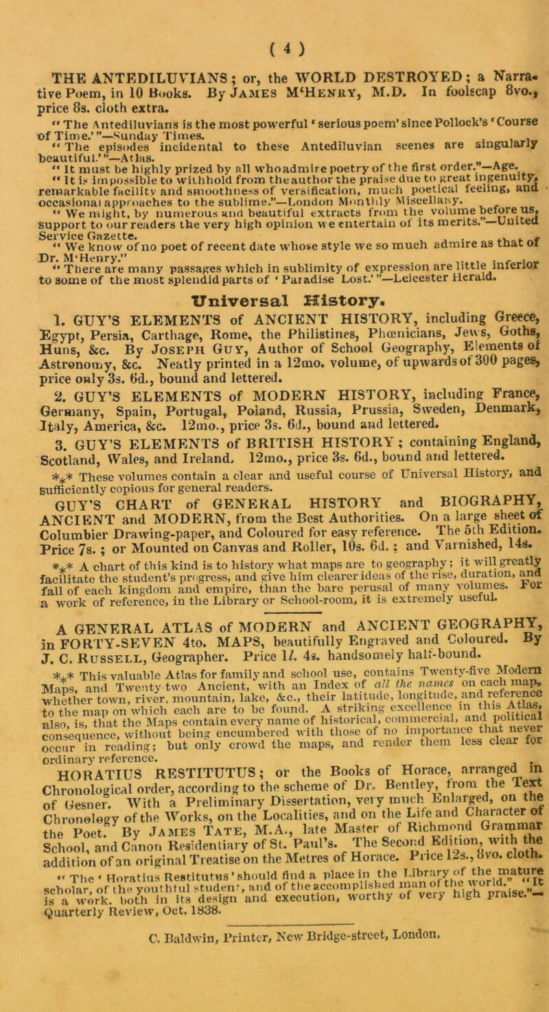 THE ANTEDILUVIANS; or, the WORLD DESTROYED; a Narra- tive Poem, in 10 Books. By James M‘Henky, M.D. In foolscap 8vo., price 8s. cloth extra. “ The Antediluvians is the most powerful ‘ serious poem’since Pollock’s ‘Course of Time.’’’—Sunday Times. . “ The episodes incidental to these Antediluvian scenes are singularly beautiful.’”—Atlas. “ It must be highly prized by all whoadmire poetry of the first order. —Age. “ It is irnpossible to withhold from theauthor the praise due to great ingenuity, remarkable facility and smoothness of versification, much poetical feeling, ana occasional approaches to the sublime.”—London Monthly Miscellany. “ We might, by numerous and beautiful extracts from the volume beiore us, support to our readers the very high opinion we entertain of its merits. —Umtea Service Gazette. , , . .  We know of no poet of recent date whose style we so much admire as mat oi Dr. M'Henry.” “ There are many passages which in sublimity of expression are little mierior to some of the most splendid parts of ‘ Paradise Lost.’ ’’—Leicester Herald. Universal History. 1. GUY’S ELEMENTS of ANCIENT HISTORY, including Greece, Egypt, Persia, Carthage, Rome, the Philistines, Phoenicians, Jew s, Goths, Huns, &c. By Joseph Guv, Author of School Geography, Elements of Astronomy, &c. Neatly printed in a 12mo. volume, of upwards of 300 pages, price only 3s. 8d., bound and lettered. 2. GUY’S ELEMENTS of MODERN HISTORY, including France, Geraiany, Spain, Portugal, Poland, Russia, Prussia, Sweden, Denmark, Italy, America, &c. 12mo., price 3s. 6d., bound and lettered. 3. GUY’S ELEMENTS of BRITISH HISTORY; containing England, Scotland, Wales, and Ireland. 12mo., price 3s. 6d., bound and lettered. *** These volumes contain a clear and useful course of Universal History* and sufficiently copious for general readers. GUY’S CHART of GENERAL HISTORY and BIOGRAPHY, ANCIENT and MODERN, from the Best Authorities. On a large sheet of Columbier Drawing-paper, and Coloured for easy reference. The 5th Edition. Price 7s.; or Mounted on Canvas and Roller, 10s. 6d.: and Varnished, 14s. *** A chart of this kind is to history what maps are to geography; it will greatly facilitate the student’s progress, and give him clearer ideas of the rise, duration, ana fall of each kingdom and empire, than the bare perusal of many volumes, xor a work of reference, in the Library or School-room, it is extremely uselul. A GENERAL ATLAS of MODERN and ANCIENT GEOGRAPHY, in FORTY-SEVEN 4to. MAPS, beautifully Engraved and Coloured. By J. C. Russell, Geographer. Price 1/. 4s. handsomely halt-bound. *** This valuable Atlas for family and school use, contains Twenty-five Modern Mans, and Twenty two Ancient, with an Index of all the names on each map, whether town, river, mountain, lake, &c., their latitude, longitude, and reference to the map on which each are to be found. A striking excellence in this Atlas, also, is, that the Maps contain every name of historical, commercial, '™ lol‘tl^J consequence, without being encumbered with those of no importance ffi.it never occur in reading; but only crowd the maps, and render them less clear for ordinary reference. . HORATIUS RESTITUTUS; or the Books of Horace, arranged in Chronological order, according to the scheme of Dr, Bentley, from the Text of Gesner. With a Preliminary Dissertation, very much Enlarged, on the Chronology of the. Works, on the Localities, and on the Life and Chaiacter of the Poetf By James Tate, M.A., late Master of Richmond Grammar School, and Canon Residentiary of St. Paul’s. The Second Edition Muth the addition of an original Treatise on the Metres of Horace. Puce l-s.,8io. cloth. “ The ‘ Horatius Restitutus ’ should find a place in the Library of the mature scholar, of tli- youthful student, and of the accomplished man of is a work, both in its design and execution, worthy of veiy nign praise. — Quarterly Review, Oct. 1838.