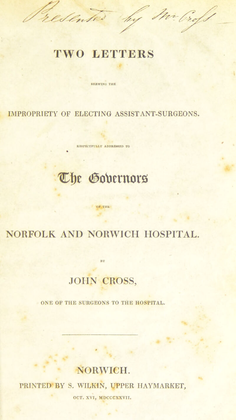 TWO LETTERS BILBWING THE IMPROPRIETV OF ELECTING ASSIST ANT-SURGEONS. RESPECTFULLY ADDRESSED TO Cfjc <®o\)emors OFsTHB NORFOLK AND NORWICH HOSPITAL. JOHN CROSS, ONE OF THE SURGEONS TO THE HOSPITAL. NORWICH. PRINTED BY S. WILKIN, UPPER IIAYMARKET, OCT. XVI, MDCCCXXVII.