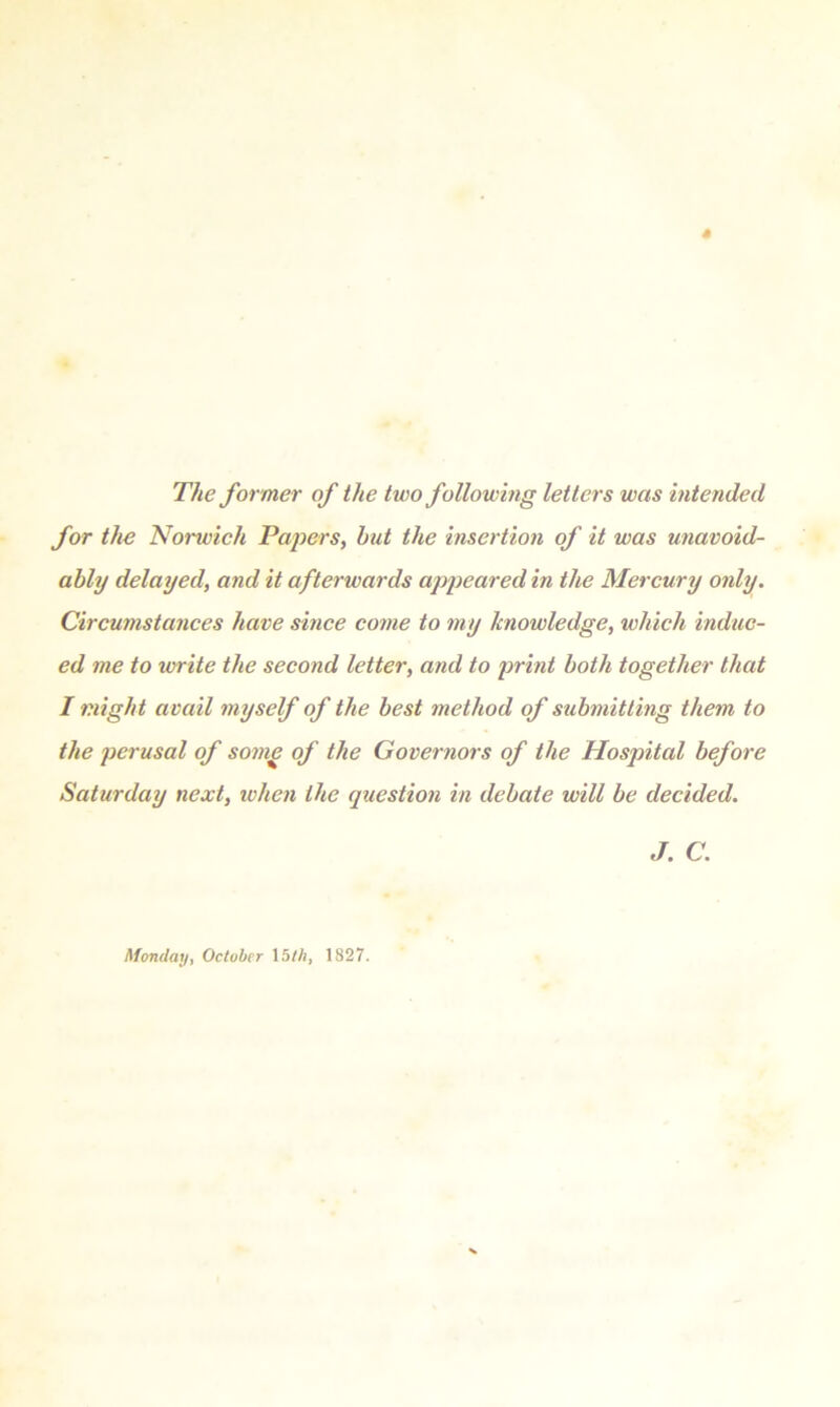 The former of the two following letters was intended for the Norwich Papers, hut the insertion of it was unavoid- ably delayed, and it afterwards appeared in the Mercury only. Circumstances have since come to my knowledge, which induc- ed me to write the second letter, and to print both together that I might avail myself of the best method of submitting them to the perusal of some of the Governors of the Hospital before Saturday next, when the question in debate will be decided. J. C. Monday, October 15//;, 1827.