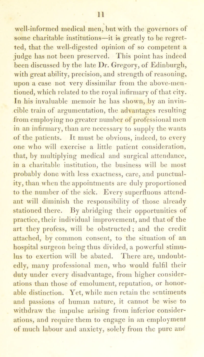 well-informed medical men, but with the governors of some charitable institutions—it i-s greatly to be regret- ted, that the well-digested opinion of so competent a judge has not been preserved. This point has indeed been discussed by the late Dr. Gregory, of Edinburgh, with great ability, precision, and strength of reasoning, upon a case not very dissimilar from the above-men- tioned, which related to the royal infirmary of that city. In his invaluable memoir he has shown, by an invin- cible train of argumentation, the advantages resulting from employing no greater number of professional men in an infirmary, than are necessary to supply the wants of the patients. It must be obvious, indeed, to every one who will exercise a little patient consideration, that, by multiplying medical and surgical attendance, in a chai'itable institution, the business will be most probably done with less exactness, care, and punctual- ity, than when the appointments are duly proportioned to the number of the sick. Every superfluous attend- ant will diminish the responsibility of those already stationed there. By abridging their opportunities of practice, their individual improvement, and that of the art they profess, will be obstructed; and the credit attached, by common consent, to the situation of an hospital surgeon being thus divided, a powerful stimu- lus to exertion will be abated. There are, undoubt- edly, many professional men, who would fulfil their duty under every disadvantage, from higher consider- ations than those of emolument, reputation, or honor- able distinction. Yet, while men retain the sentiments and passions of human nature, it cannot be wise to withdraw the impulse arising from inferior consider- ations, and require them to engage in an employment of much labour and anxiety, solely from the pure and