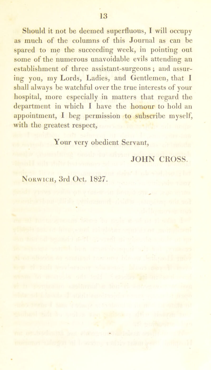 Should it not be deemed superfluous, I will occupy as much of the columns of this Journal as can be spared to me the succeeding week, in pointing out some of the numerous unavoidable evils attending an establishment of three assistant-surgeons ; and assur- ing you, my Lords, Ladies, and Gentlemen, that I shall always be watchful over the true interests of your hospital, more especially in matters that regard the department in which I have the honour to hold an appointment, I beg permission to subscribe myself, with the greatest respect, Your very obedient Servant, JOHN CROSS. Norwich, 3rd Oct. 1827.