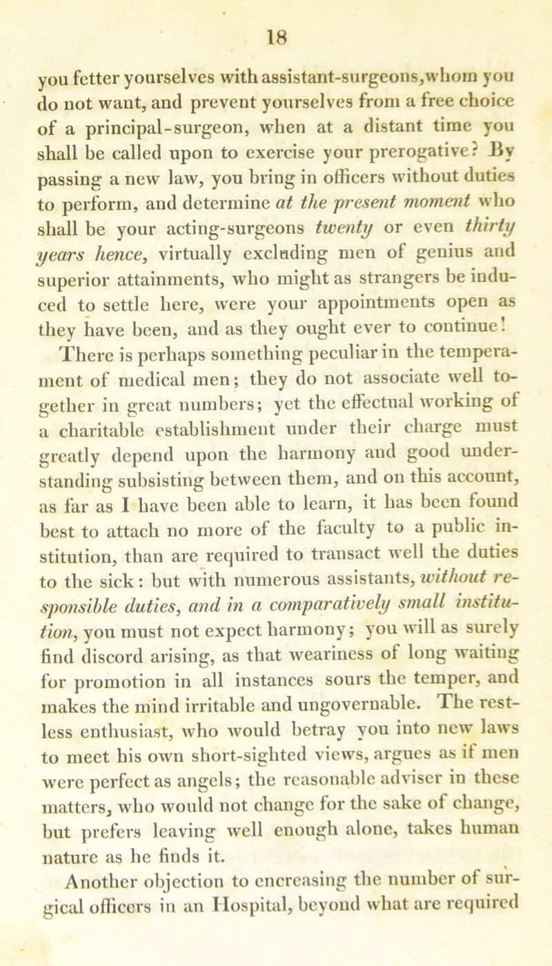 you fetter yourselves with assistant-surgeons,whom you do not want, and prevent yourselves from a free ehoice of a principal-surgeon, when at a distant time you shall be called upon to exercise your prerogative.' Uy passing a new law, you bring in officers without duties to perform, and determine at the present moment who shall be your acting-surgeons twenty or even thirty years hence, virtually excluding men of genius and superior attainments, who might as strangers be indu- ced to settle here, were your appointments open as they have been, and as they ought ever to continue! There is perhaps something peculiar in the tempera- ment of medical men; they do not associate well to- gether in great numbers; yet the effectual working of a charitable establishment under their charge must greatly depend upon the harmony and good under- standing subsisting between them, and on this account, as far as I have been able to learn, it has been found best to attach no more of the faculty to a public in- stitution, than are required to transact well the duties to the sick: but with numerous assistants, without re- sponsible duties, and in a comparatively small institu- tion, you must not expect harmony; you will as surely find discord arising, as that weariness of long waiting for promotion in all instances sours the temper, and makes the mind irritable and ungovernable. The rest- less enthusiast, who would betray you into new laws to meet his own short-sighted views, argues as it men were perfect as angels; the reasonable adviser in these matters, who would not change for the sake of change, but prefers leaving well enough alone, takes human nature as he finds it. Another objection to encrcasing the number of sur- gical officers in an Hospital, beyond what are required