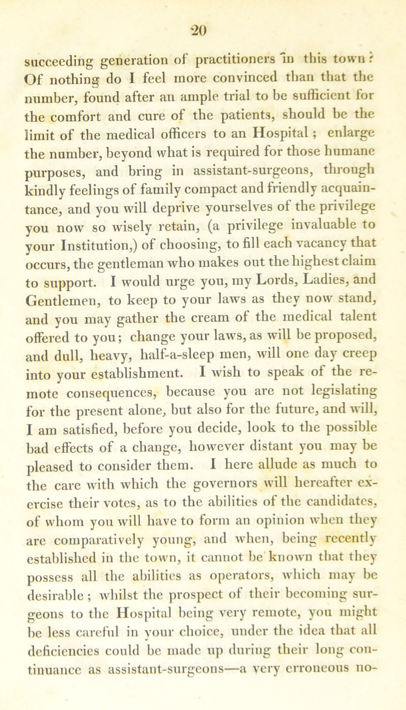 succeeding generation of practitioners In this town r Of nothing do I feel more convinced than that the number, found after an ample trial to be sufficient lor the comfort and cure of the patients, should be the limit of the medical officers to an Hospital; enlarge the number, beyond what is required for those humane purposes, and bring in assistant-surgeons, through kindly feelings of family compact and friendly acquain- tance, and you will deprive yourselves of the privilege you now so wisely retain, (a privilege invaluable to your Institution,) of choosing, to fill each vacancy that occurs, the gentleman who makes out the highest claim to support. I would urge you, my Lords, Ladies, and Gentlemen, to keep to your laws as they now stand, and you may gather the cream of the medical talent offered to you; change your laws, as will be proposed, and dull, heavy, lialf-a-sleep men, will one day creep into your establishment. I wish to speak of the re- mote consequences, because you are not legislating for the present alone, but also for the future, and will, I am satisfied, before you decide, look to the possible bad effects of a change, however distant you may be pleased to consider them. I here allude as much to the care with which the governors will hereafter ex- ercise their votes, as to the abilities of the candidates, of whom you will have to form an opinion when they are comparatively young, and when, being recently established in the town, it cannot be known that they possess all the abilities as operators, which may be desirable ; whilst the prospect of their becoming sur- geons to the Hospital being very remote, you might be less careful in your choice, under the idea that all deficiencies could be made up during their long con- tinuance as assistant-surgeons—a very erroneous no-