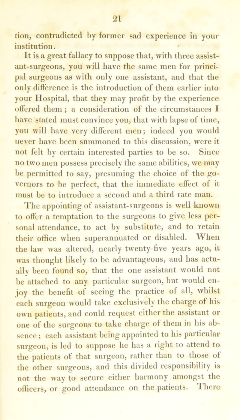 tion, contradicted by former sad experience in your institution. It is a great fallacy to suppose that, with three assist- ant-surgeons, you will have the same men for princi- pal surgeons as with only one assistant, and that the only difference is the introduction of them earlier into your Hospital, that they may profit by the experience offered them ; a consideration of the circumstances I have stated must convince you, that with lapse of time, you will have very different men; indeed you would never have been summoned to this discussion, were it not felt by certain interested parties to be so. Since no two men possess precisely the same abilities, we may be permitted to say, presuming the choice of the go- vernors to be perfect, that the immediate effect of it must be to introduce a second and a third rate man. The appointing of assistant-surgeons is well known to offer a temptation to the surgeons to give less per- sonal attendance, to act by substitute, and to retain their office when superannuated or disabled. When the law was altered, nearly twenty-five years ago, it was thought likely to be advantageous, and has actu- ally been found so, that the one assistant would not be attached to any particular surgeon, but would en- joy the benefit of seeing the practice of all, whilst each surgeon would take exclusively the charge of his own patients, and could request either the assistant or one of the surgeons to take charge of them in his ab- sence ; each assistant being appointed to his particular surgeon, is led to suppose he has a right to attend to the patients of that surgeon, rather than to those of the other surgeons, and this divided responsibility is not the way to secure either harmony amongst the officers, or good attendance on the patients. 1 here