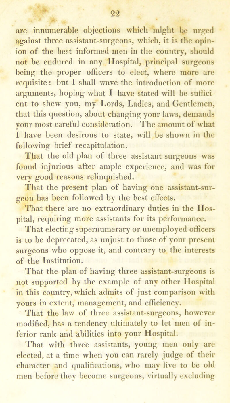 r- ■* arc innumerable objections which might be urged against three assistant-surgeons, which, it is the opin- ion of the best informed men in the country, should not be endured in any Hospital, principal surgeons being the proper officers to elect, where more are requisite: but I shall wave the introduction of more arguments, hoping what I have stated will be suffici- ent to shew you, my Lords, Ladies, and Gentlemen, that this question, about changing your laws, demands your most careful consideration. The amount of what I have been desirous to state, will be shown in the following brief recapitulation. That the old plan of three assistant-surgeons was found injurious after ample experience, and was for very good reasons relinquished. That the present plan of having one assistant-sur- geon has been followed by the best effects. That there are no extraordinary duties in the Hos- pital, requiring more assistants for its performance. That electing supernumerary or unemployed officers is to be deprecated, as unjust to those of your present surgeons who oppose it, and contrary to the interests of the Institution. That the plan of having three assistant-surgeons is not supported by the example of any other Hospital in this country, which admits of just comparison with yours in extent, management, and efficiency. That the law of three assistant-surgeons, however modified, has a tendency ultimately to let men of in- ferior rank and abilities into your Hospital. That with three assistants, young men only are elected, at a time when you can rarely judge of their character and qualifications, who may live to be old men before they become surgeons, virtually excluding