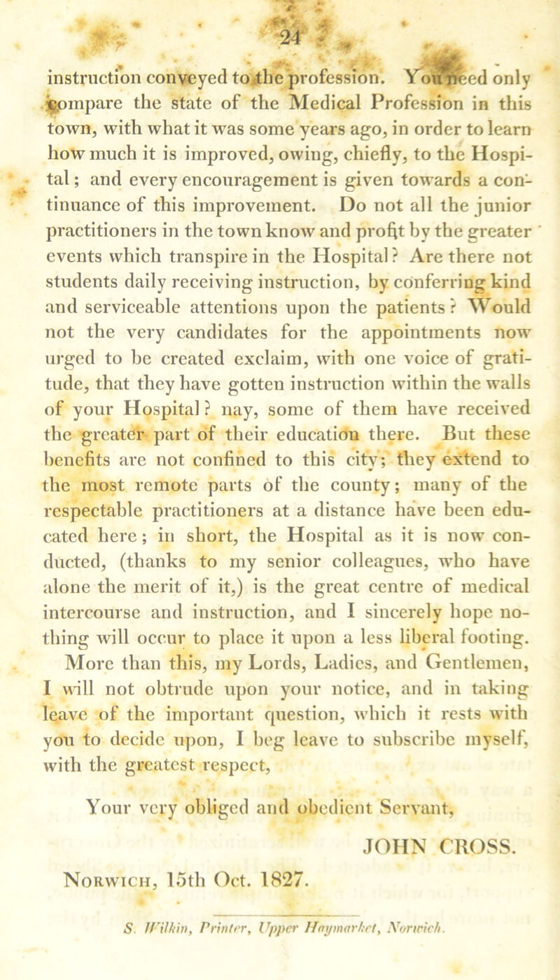 instruction conveyed to.<the profession. Youflfeed only compare the state of the Medical Profession in this town, with what it was some years ago, in order to learn how much it is improved, owing, chiefly, to the Hospi- tal ; and every encouragement is given towards a con- tinuance of this improvement. Do not all the junior practitioners in the town know and profit by the greater events which transpire in the Hospital? Are there not students daily receiving instruction, by conferring kind and serviceable attentions upon the patients r Would not the very candidates for the appointments now urged to be created exclaim, with one voice of grati- tude, that they have gotten instruction within the walls of your Hospital ? nay, some of them have received the greater part of their education there. But these benefits are not confined to this city; they extend to the most remote parts of the county; many of the respectable practitioners at a distance have been edu- cated here; in short, the Hospital as it is now con- ducted, (thanks to my senior colleagues, who have alone the merit of it,) is the great centre of medical intercourse and instruction, and I sincerely hope no- thing will occur to place it upon a less liberal footing. More than this, my Lords, Ladies, and Gentlemen, I udll not obtrude upon your notice, and in taking leave of the important question, which it rests with you to decide upon, I beg leave to subscribe myself, with the greatest respect, Your very obliged and obedient Servant, JOHN CROSS. Norwich, 15th Oct. 1827. S. JVilhin, Printer, Upper Hay market, Norwich.