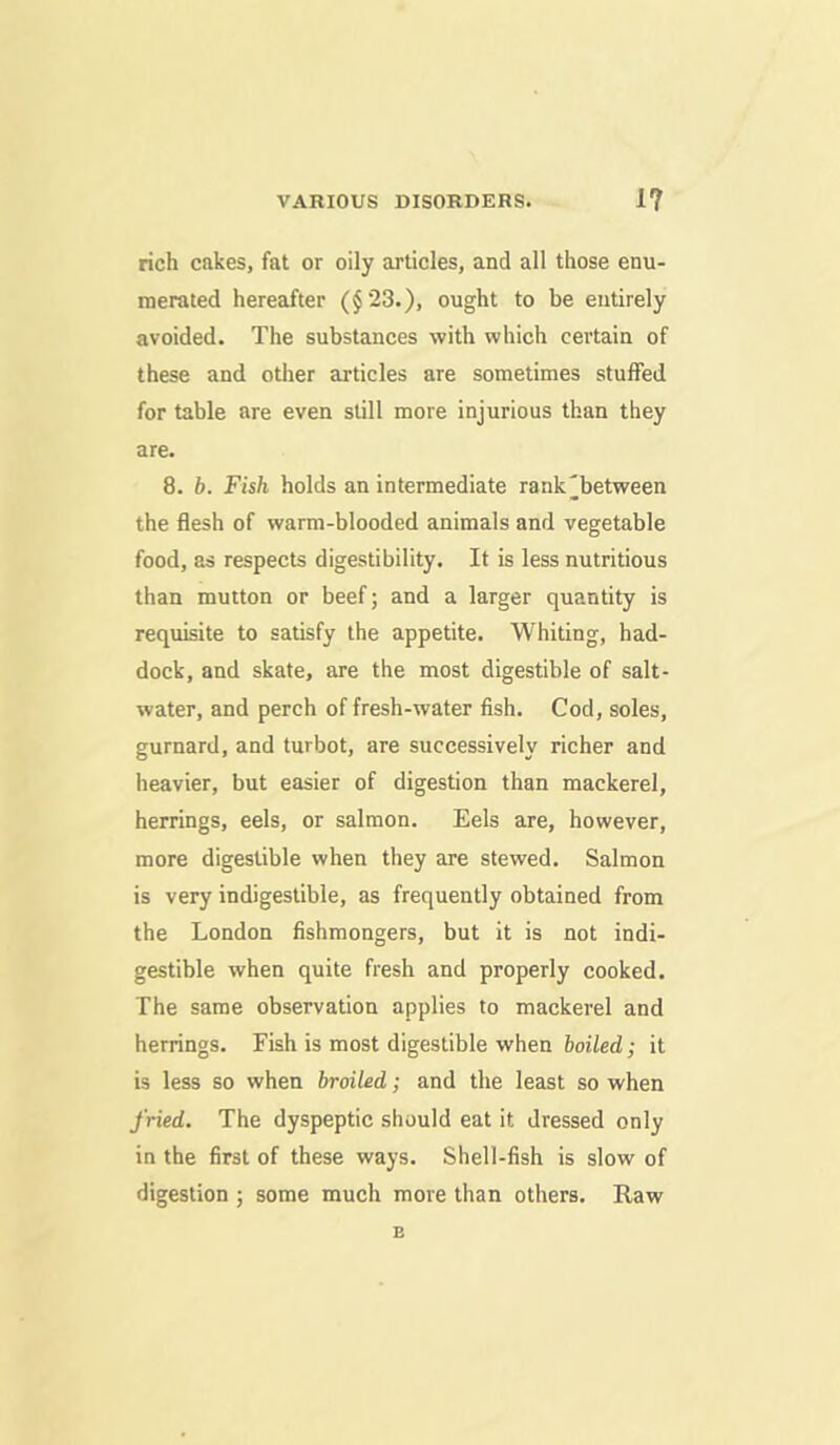 rich cakes, fat or oily articles, and all those enu- merated hereafter (§23.), ought to be entirely avoided. The substances with which certain of these and other articles are sometimes stuffed for table are even still more injurious than they are. 8. b. Fish holds an intermediate rank'between the flesh of warm-blooded animals and vegetable food, as respects digestibility. It is less nutritious than mutton or beef; and a larger quantity is requisite to satisfy the appetite. Whiting, had- dock, and skate, are the most digestible of salt- water, and perch of fresh-water fish. Cod, soles, gurnard, and turbot, are successively richer and heavier, but easier of digestion than mackerel, herrings, eels, or salmon. Eels are, however, more digestible when they are stewed. Salmon is very indigestible, as frequently obtained from the London fishmongers, but it is not indi- gestible when quite fresh and properly cooked. The same observation applies to mackerel and herrings. Fish is most digestible when boiled; it is less so when broiled; and the least so when fried. The dyspeptic should eat it dressed only in the first of these ways. Shell-fish is slow of digestion; some much more than others. Raw B