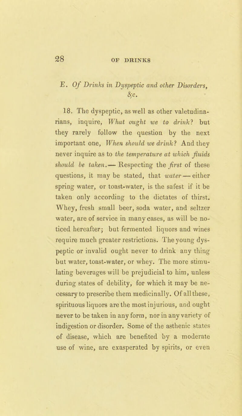 E. Of Drinks in Dyspeptic and other Disorders, 18. The dyspeptic, as well as other valetudina- rians, inquire. What ought we to drink? but they rarely follow the question by the next important one. When should we drink? And they never inquire as to the temperature at which fluids should be taken.— Respecting the of these questions, it may be stated, that water — either spring water, or toast-water, is the safest if it be taken only according to the dictates of thirst. Whey, fresh small beer, soda water, and seltzer water, are of service in many cases, as will be no- ticed hereafter; but fermented liquors and wines require much greater restrictions. The young dys- peptic or invalid ought never to drink any thing but water, toast-water, or whey. The more stimu- lating beverages will be prejudicial to him, unless during states of debility, for which it may be ne- cessary to prescribe them medicinally. Of all these, spirituous liquors are the most injurious, and ought never to be taken in any form, nor in any variety of indigestion or disorder. Some of the asthenic states of disease, which are benefited by a moderate use of wine, are exasperated by spirits, or even