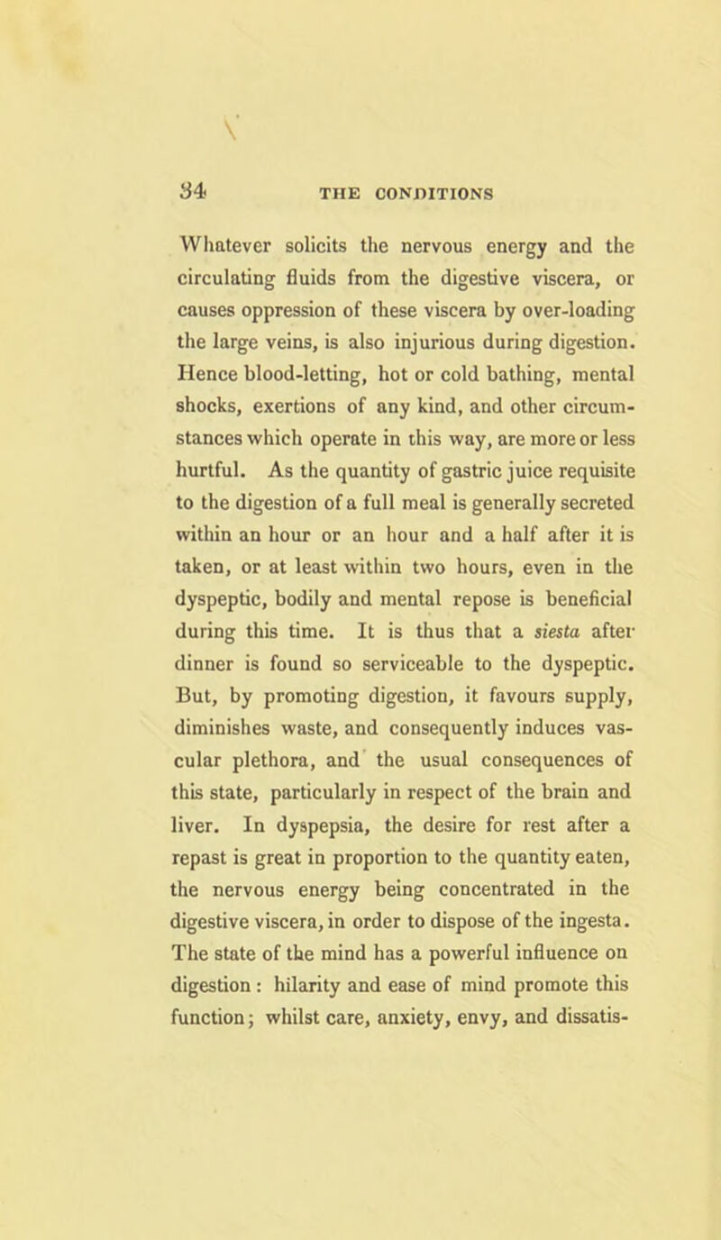 THE CONDITIONS Whatever solicits the nervous energy and the circulating fluids from the digestive viscera, or causes oppression of these viscera by over-loading the large veins, is also injurious during digestion. Hence blood-letting, hot or cold bathing, mental shocks, exertions of any kind, and other circum- stances which operate in this way, are more or less hurtful. As the quantity of gastric juice requisite to the digestion of a full meal is generally secreted within an hour or an hour and a half after it is taken, or at least within two hours, even in the dyspeptic, bodily and mental repose is beneficial during this time. It is thus tliat a siesta after dinner is found so serviceable to the dyspeptic. But, by promoting digestion, it favours supply, diminishes waste, and consequently induces vas- cular plethora, and the usual consequences of this state, particularly in respect of the brain and liver. In dyspepsia, the desire for rest after a repast is great in proportion to the quantity eaten, the nervous energy being concentrated in the digestive viscera, in order to dispose of the ingesta. The state of the mind has a powerful influence on digestion: hilarity and ease of mind promote this function; whilst care, anxiety, envy, and dissatis-