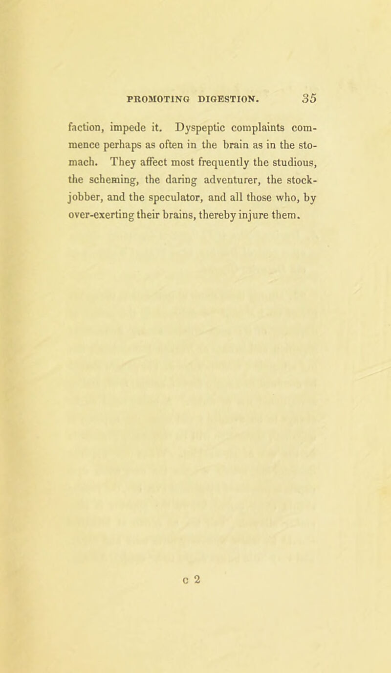 faction, impede it. Dyspeptic complaints com- mence perhaps as often in the brain as in the sto- mach. They affect most frequently the studious, the scheming, the daring adventurer, the stock- jobber, and the speculator, and all those who, by over-exerting their brains, thereby injure them.