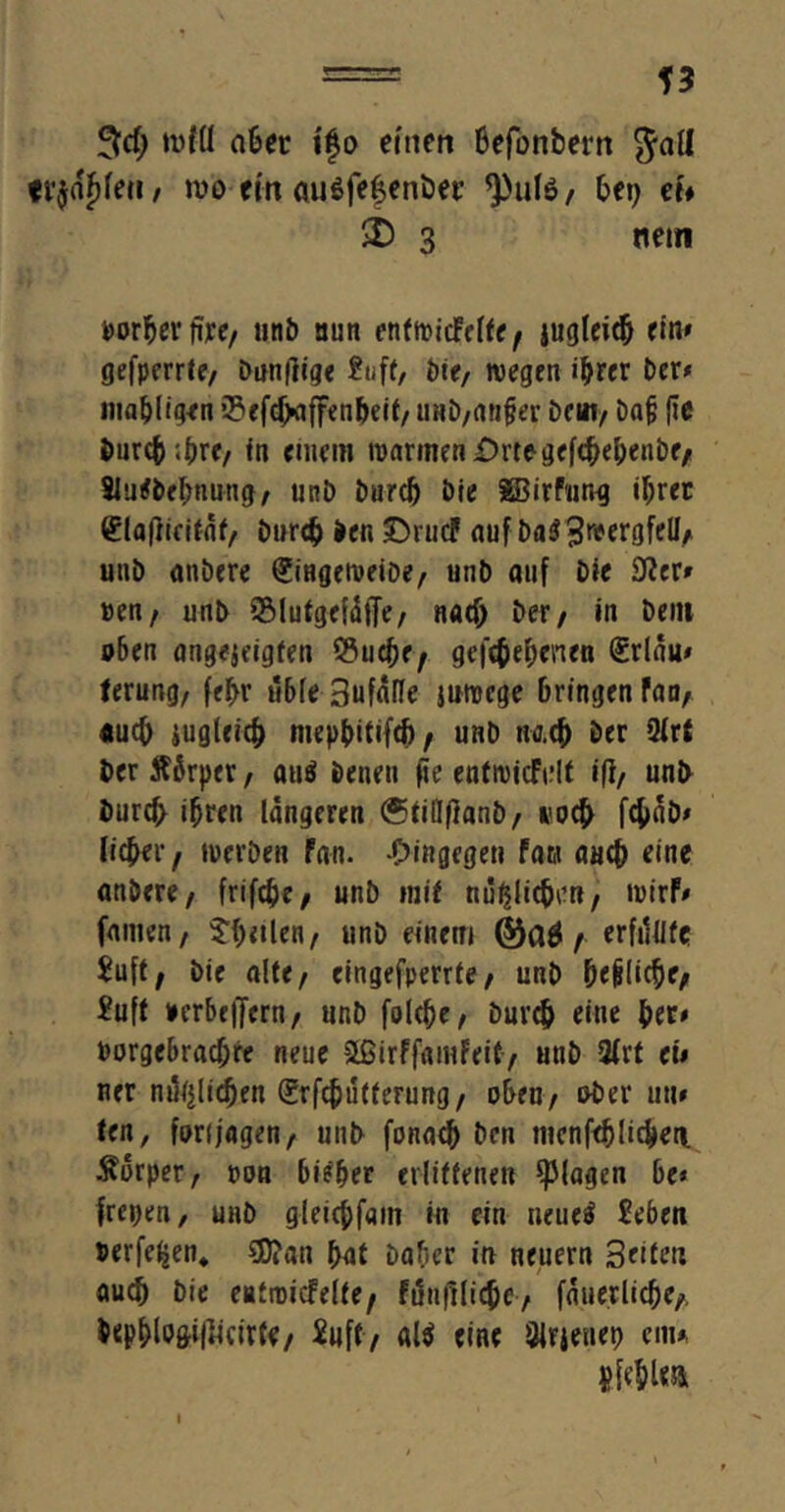 = 5d[) n>fü aber igo einen Befonbern $all freien / roo ein auöfefenöer <)>ute/ bei) ei» 3 nein Borberdre/ unb nun enfwicMfe/ jugleid) ein» gefperrte, bändige bie, wegen ihrer ber» inaßligen 2>eftf>affen&eit/ tmb/anfjer beut/ Dajj fie inncß .ßre/ in einem warnten Orte gefcbebenbe/ SJurfbebnung, unb burcß bie SBirFur.g il;ret (üladirifaf/ burtß ben £)rucf auf ba$3r*ergfell/ unb anbere SingeweibC/ unb auf bie 9?er» »en/ unb 5MutgefäfTe/ Rfldj ber/ in Dem oben angejeigfen ®ucße/ gefieberten (Srlau» ferung/ feßr üble 3ufa(Ie juwege bringen Fan, «ueß jugleicb mepfntifcf)/ unb nach ber 9lrt ber Äbrper, au$ benen fie enfn)icFi;It ift/ unb bureß ihren längeren (Stillflant)/ iwcb f4>ab» lieber/ werben Fan. hingegen Faw aaeb eine anbere/ frifebe/ unb mif mißlichen, wirF» famen/ Steilen/ unb einem , erfüllte £u[t, bie alte/ eingefperrte/ unb beliebe, £ufl »erbe|Jcrn, unb folcbe, bureb eine ber» Borgcbracf;re neue äßirffamFeit, uub 2lrt ei» ner mißlichen (Srfcbütferung, oben/ ober un» ten, fort jagen / uub fonacb ben mcnfdjlicben. Körper, Bon bi?ber erlittenen plagen be* freien, unb g-leicbfam in ein neueä £eben Berfeßen* SD?an bat Datier in neuern 3etfert auch bie entwicfelte, Fundlicbe, fäuerlicbe,, &<pblo&idmrte, Suff, al$ eine 8lrjeuet) cm» $ fehle» i