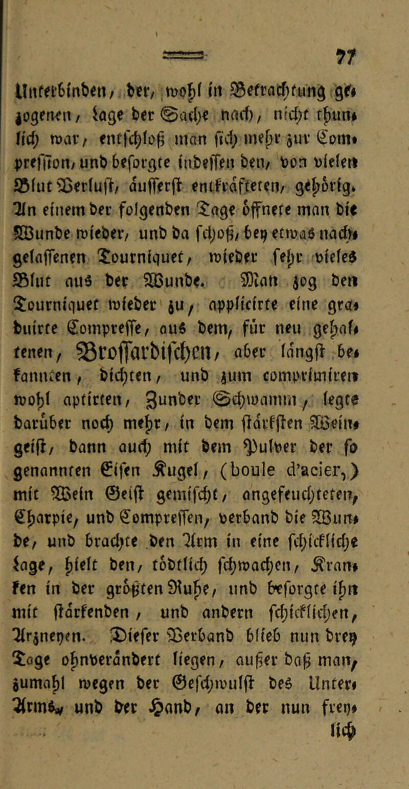 llnfet&inben, ber, mof>f In 33etrad)fung 96 logerten, ioge ber ©gd)e nad), ntd;t r£un* Ud) mar; entfdjlofj man ftd> inejjr juv £om# preftfon, unb beforgte inbelfen beii/ Pon oielet» S5iuts33eriu|>, aufferff enthafteten, gehörig» 2ln einem ber folgenben $age offnere man bie SÖunbe wiebev, unb ba fd;ofj/ bep etwas nach« gefabenen £ourniquet, wteber fejjr otefeS Shit aus ber SHSunbe. SDuitt 509 ben $ourniquet mieber $u f appiicirte eine gra» butrfe (£ompreffe, aus bem, für neu geljah tenen, 33rof}arbtfc(>Clt / aber ia'ngff be* fannten , btdjren, unb jum compvimireit wof)i aptirteu/ 3unlDn’ , fegte barüber nocf) mejjr, in bem flarfjfen SBeiu# geiff, bann aud; mit bem *J)ulber ber fo genannren £ifen $ugel, (boule d’acier,) mit 2£ein ©etff gemifd)£, angefeudjteten, Sijarpie, unb ^ompteffen, oerbanb bie SBun# be, unb bradjte ben 3frm in eine fd;tcfffd)e Jage, fjieft ben, tobtfid; fcfjwadjcn, $ran* fen in ber größten 9fuf>e, unb Ereforgte iF>r» mit jlarfenben, unb anbern fdjichidjen, 3fr$nepen. tiefer s33erbanb blieb nun breij 5oge ofmberanbert liegen, auf^er ba£ man; jumaf)! wegen ber @efd;roufff bes Unten ^frms* unb ber Jpanb, an ber nun frei)* m