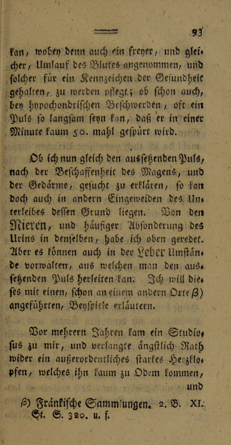 / ===* 93 fnti/ tr»o^ei> bemt and) eilt freier / unb glet« djfr/ Umlauf be$ 5Mufe$ angenommen/ uni) feieret* für ein Äennjefd;en -ber ©efunb^elC gehalten/ 511 toerben pflegt; 06 fd;on auef), tep fcnpod;onbrifd;en 55efd;tr>erben , oft ein 5)uf$ jo fangfam feijn f«n, baß er in einer SKi'nute Faum 50. mafd gefpürt roirb. £>0 tcfynun gieief) bett au$fe§enben5)uf$/ nad) bei* 55efd;affenfieit be» Wagens, unb ber ©ebarme/ gefugt ju erfldmt/ fo Fart bod; aud; in onbern ©ingemeiben bes Un* terfei6e$ beffen ©runb Hegen. £Bon ben Vieren, unb häufiger 'ibfonberung be5 Urins in benfefbert / ha&e id; oben gerebef. 3F6er es fonnen aud; tn ber JfcbCl* Umflan# be portvafrett, aus mefdjen man ben aus# fe|enben *pufs jjerfet'ten tan. 3d; tv(Ü bie# fes mit einen/ fd)on an einem anbern £)rfe ß) angeführten/ 55ei>fpfefe erläutern. 2ßor mefirerrt Safiren fam ein @fttbio# fuS ju mir, unb oerfangte angftlid; Dtatf) toiber ein auf>eroibcnr(id;es (FarFes Jperjffo* pfen/ roeid;es tim faum ju £>bcm Fommen, unb ß) Sranfifc^e Sammlungen. 2, 55. xi. <$t. &, 320. u. f.