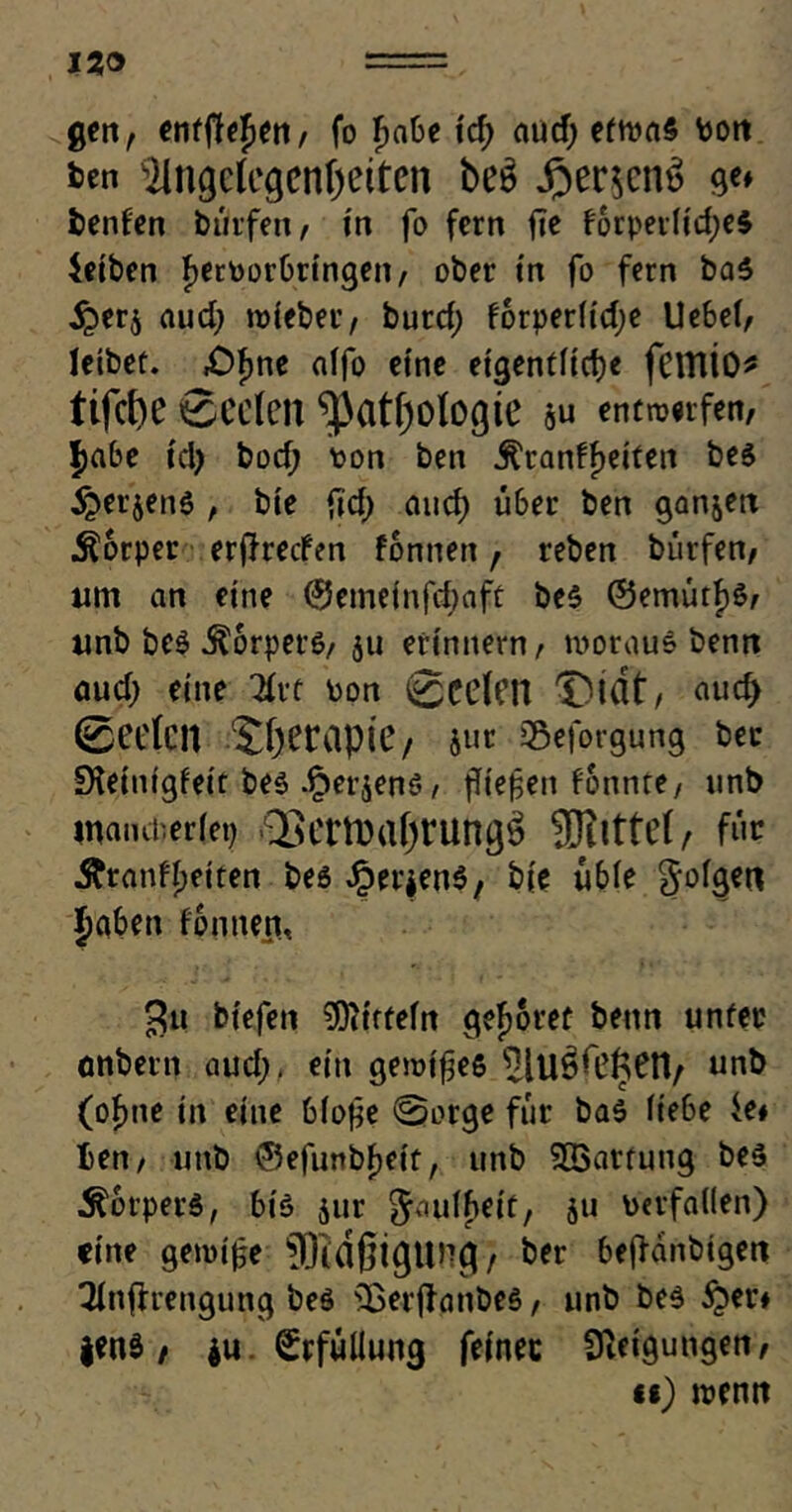 12® gen, enfftejen, fo Fmbe itf; and) etwas Don fcen JIngclegentyeiten be$ £er$cm> ge» benfen bürfen, in fo fern fie forperiidjeS betten JerPorbringen, ober t'n fo fern ba5 i£>er$ aud) roteber, burd; forperiidje Uebef, leibet. .Ofme nlfo eine eigentliche fcitlio* tifcbe Seelen ^Cltf)Ologte &u entwerfen, $abe td) bod; pon ben .ftranffjeiten bes i&erjenS , bie fid) and) über ben ganzen Körper erffreefen fonnen, reben bürfen, um an eine @emeinfd;aft be$ ©emütfjö, unb be$ Körpers, ju erinnern, woraus benn aud; eine 2fvt pon 0cefcn X)üit, mid> 0ce(cit STjeraptC/ Jur S$eforgung bec £Heintgfeir bes .^erjens, ffiefen fonnte, unb mancherlei) 2>cni)af)rUngö SDllttcf / für Äranff;eiten bes ^erjenö, b(e üble gofgen Jaben fonnen, 3« biefen Mitteln gehöret benn unter onbern and;, ein gewifes ^lUö^cri/ unb (ofme in eine bio$e ©orge für bas Hebe it* ben, unb ©efunbfjeit, unb Wartung be$ Körpers, bis jur gauffieit, 511 Perfai(en) eine gemifce JTidßigUHg, ber beffanbtgen Tfnflrengung bes s3oerffanbe$, unb be$ £er» |en$, $u Erfüllung feinet Cfteigungen, ii) wenn