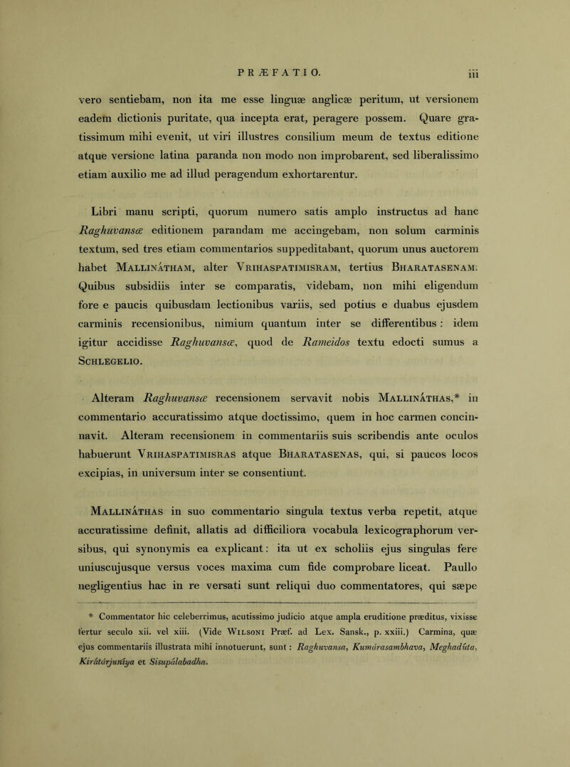 vero sentiebam, non ita me esse linguae anglicae peritum, ut versionem eadem dictionis puritate, qua incepta erat, peragere possem. Quare gra- tissimum mihi evenit, ut viri illustres consilium meum de textus editione atque versione latina paranda non modo non improbarent, sed liberalissimo etiam auxilio me ad illud peragendum exhortarentur. Libri manu scripti, quorum numero satis amplo instructus ad hanc Raghuvansce editionem parandam me accingebam, non solum carminis textum, sed tres etiam commentarios suppeditabant, quorum unus auctorem habet Mallinatham, alter Vrihaspatimisram, tertius Bharatasenam. Quibus subsidiis inter se comparatis, videbam, non mihi eligendum fore e paucis quibusdam lectionibus variis, sed potius e duabus ejusdem carminis recensionibus, nimium quantum inter se dilferentibus : idem igitur accidisse Raghuvansce, quod de Rameidos textu edocti sumus a ScHLEGELIO. Alteram Raghuvansce recensionem servavit nobis Mallinathas,* in commentario accuratissimo atque doctissimo, quem in hoc carmen concin- navit. Alteram recensionem in commentariis suis scribendis ante oculos habuerunt Vrihaspatimisras atque Bharatasenas, qui, si paucos locos excipias, in universum inter se consentiunt. Mallinathas in suo commentario singula textus verba repetit, atque accuratissime definit, allatis ad difficiliora vocabula lexicographorum ver- sibus, qui synonymis ea explicant: ita ut ex scholiis ejus singulas fere uniuscujusque versus voces maxima cum fide comprobare liceat. Paullo negligentius hac in re versati sunt reliqui duo commentatores, qui saepe ♦ Commentator hic celeberrimus, acutissimo judicio atque ampla eruditione praeditus, vixisse fertur seculo xii. vel xiii. (Vide Wilsoni Praef. ad Lex. Sansk., p. xxiii.) Carmina, quae ejus commentariis illustrata mihi innotuerunt, sunt: Raghuvansa, Kumurasambhava, Meghaduta, Kiratdrjuniya et Sisupalabad/m.