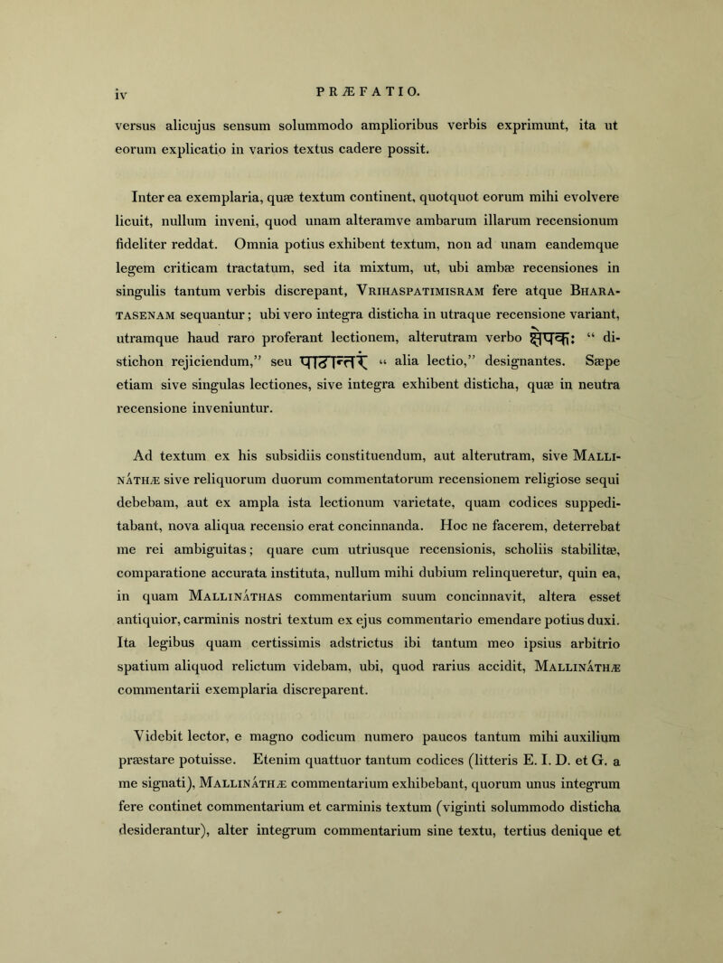 versus alicujus sensum solummodo amplioribus verbis exprimunt, ita ut eorum explicatio in varios textus cadere possit. Inter ea exemplaria, quae textum continent, quotquot eorum mihi evolvere licuit, nullum inveni, quod unam alteramve ambarum illarum recensionum fideliter reddat. Omnia potius exhibent textum, non ad unam eandemque legem criticam tractatum, sed ita mixtum, ut, ubi ambae recensiones in singulis tantum verbis discrepant, Vrihaspatimisram fere atque Bhara- TASENAM sequantur; ubi vero integra disticha in utraque recensione variant, utramque haud raro proferant lectionem, alterutram verho “ di- stichon rejiciendum,” seu M 1^1 “ alia lectio,” designantes. Saspe etiam sive singulas lectiones, sive integra exhibent disticha, quae in neutra recensione inveniuntur. Ad textum ex his subsidiis constituendum, aut alterutram, sive Malli- natha: sive reliquorum duorum commentatorum recensionem religiose sequi debebam, aut ex ampla ista lectionum varietate, quam codices suppedi- tabant, nova aliqua recensio erat concinnanda. Hoc ne facerem, deterrebat me rei ambiguitas; quare cum utriusque recensionis, scholiis stabilitae, comparatione accurata instituta, nullum mihi dubium relinqueretur, quin ea, in quam Mallinathas commentarium suum concinnavit, altera esset antiquior, carminis nostri textum ex ejus commentario emendare potius duxi. Ita legibus quam certissimis adstrictus ibi tantum meo ipsius arbitrio spatium aliquod relictum videbam, ubi, quod rarius accidit, MALLiNATHiE commentarii exemplaria discreparent. Videbit lector, e magno codicum numero paucos tantum mihi auxilium praBstare potuisse. Etenim quattuor tantum codices (litteris E. I. D. et G. a me signatij, Mallinatha; commentarium exhibebant, quorum unus integrum fere continet commentarium et carminis textum (viginti solummodo disticha desiderantur), alter integrum commentarium sine textu, tertius denique et