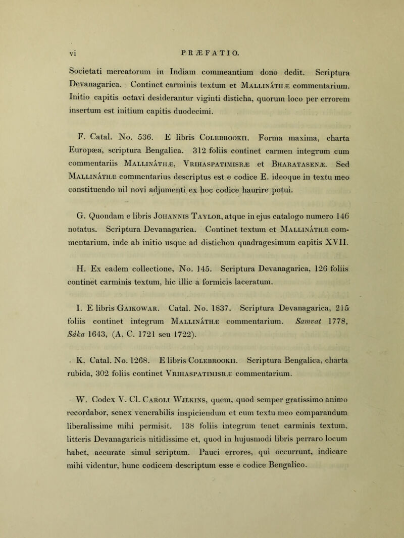 Societati mercatorum in Indiam commeantium dono dedit. Scriptura Devanagarica. Continet carminis textum et Mallinath^e; commentarium. Initio capitis octavi desiderantur viginti disticha, quorum loco per errorem insertum est initium capitis duodecimi. F. Catal. No. 536. E libris Colebrookii. Forma maxima, charta Europaea, scriptura Bengalica. 312 foliis continet carmen integrum cum commentariis MALLiNATHiE, Vrihaspatimisra: et Bharatasen^. Sed Mallinath.e commentarius descriptus est e codice E. ideoque in textu meo constituendo nil novi adjumenti ex hoc codice haurire potui. G. Quondam e libris Johannis Taylor, atque in ejus catalogo numero 146 notatus. Scriptura Devanagarica. Continet textum et Mallinatha: com- mentarium, inde ab initio usque ad distichon quadragesimum capitis XVII. H. Ex eadem collectione, No. 145. Scriptura Devanagarica, 126 foliis continet carminis textum, hic illic a formicis laceratum. I. E libris Gaikowar. Catal. No. 1837. Scriptura Devanagarica, 215 foliis continet integrum Mallinath.e commentarium. Samvat 1778, Sdka 1643, (A. C. 1721 seu 1722). . K. Catal. No. 1268. E libris Colebrookii. Scriptura Bengalica, charta rubida, 302 foliis continet Vrihaspatimisra, commentarium. W. Codex V. CL Caroli Wjlkins, quem, quod semper gratissimo animo recordabor, senex venerabilis inspiciendum et cum textu meo comparandum liberalissime mihi permisit. 138 foliis integrum tenet carminis textum, litteris Devanagaricis nitidissime et, quod in hujusmodi libris perraro locum habet, accurate simul scriptum. Pauci errores, qui occurrunt, indicare mihi videntur, hunc codicem descriptum esse e codice Bengalico.