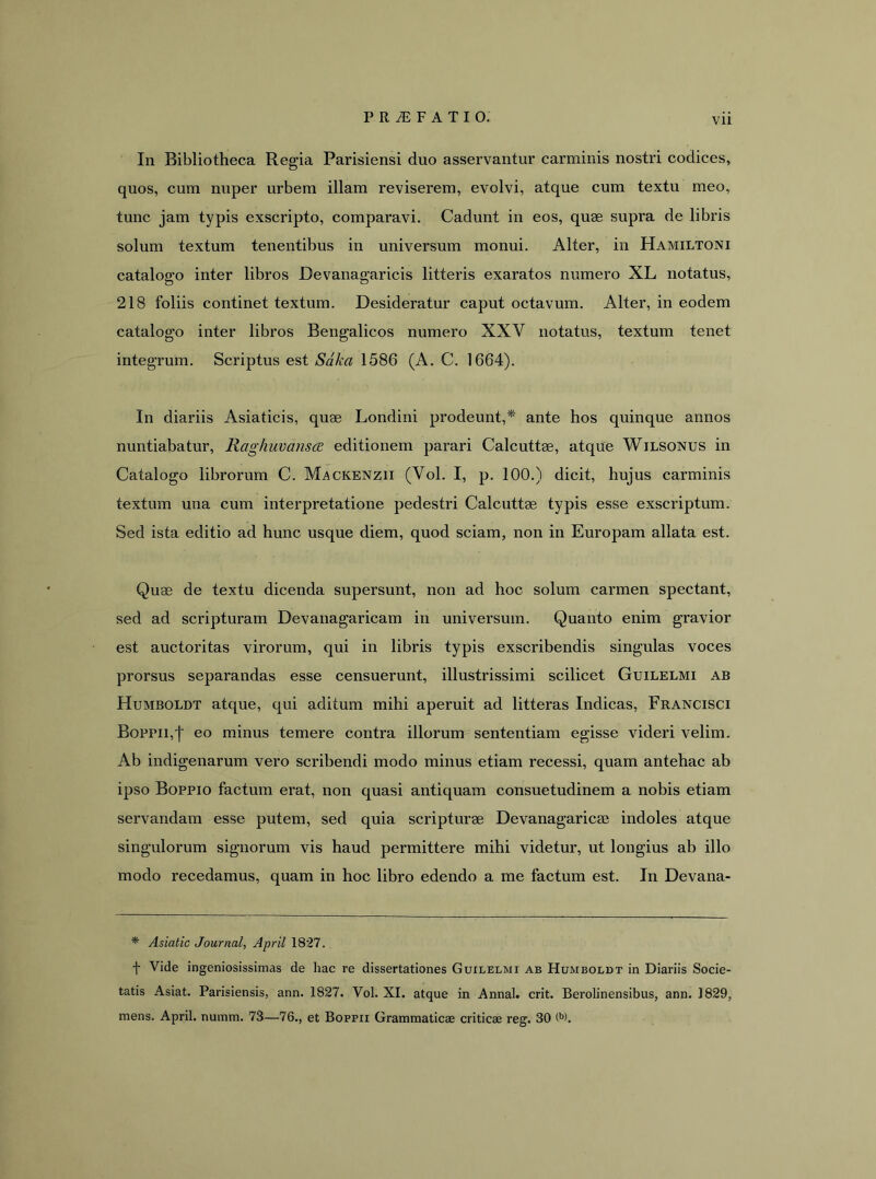 In Bibliotheca Regia Parisiensi duo asservantur carminis nostri codices, quos, cura nuper urbem illam reviserem, evolvi, atque cum textu meo, tunc jam typis exscripto, comparavi. Cadunt in eos, quae supra de libris solum textum tenentibus in universum monui. Alter, in Hamiltoni cataloffo inter libros Devanao-aricis litteris exaratos numero XL notatus, 218 foliis continet textum. Desideratur caput octavum. Alter, in eodem catalogo inter libros Bengalicos numero XXV notatus, textum tenet integrum. Scriptus est Sdka 1586 (A. C. 1664). In diariis Asiaticis, quae Londini prodeunt,^' ante hos quinque annos nuntiabatur, liaghuvansiB editionem parari Calcuttae, atque Wilsonus in Catalogo librorum C. Mackenzii (Vol. I, p. 100.) dicit, hujus carminis textum una cum interpretatione pedestri Calcuttae typis esse exscriptum. Sed ista editio ad hunc usque diem, quod sciam, non in Europam allata est. Quae de textu dicenda supersunt, non ad hoc solum carmen spectant, sed ad scripturam Devanagaricam in universum. Quanto enim gravior est auctoritas virorum, qui in libris typis exscribendis singulas voces prorsus separandas esse censuerunt, illustrissimi scilicet Guilelmi ab Humboldt atque, qui aditum mihi aperuit ad litteras Indicas, Francisci Boppii,j' eo minus temere contra illorum sententiam egisse videri velim. Ab indigenarum vero scribendi modo minus etiam recessi, quam antehac ab ipso Boppio factum erat, non quasi antiquam consuetudinem a nobis etiam servandam esse putem, sed quia scripturae Devanagaricae indoles atque singulorum signorum vis haud permittere mihi videtur, ut longius ab illo modo recedamus, quam in hoc libro edendo a me factum est. In Devana- * Asiatic Journal, April 1827. f Vide ingeniosissimas de hac re dissertationes Guilelmi ab Humboldt in Diariis Socie- tatis Asiat. Parisiensis, ann. 1827. Vol. XI. atque in Annal. erit. Berolinensibus, ann. 1829, mens. April. numm. 73—76., et Bopfii Grammaticae criticae reg. 30