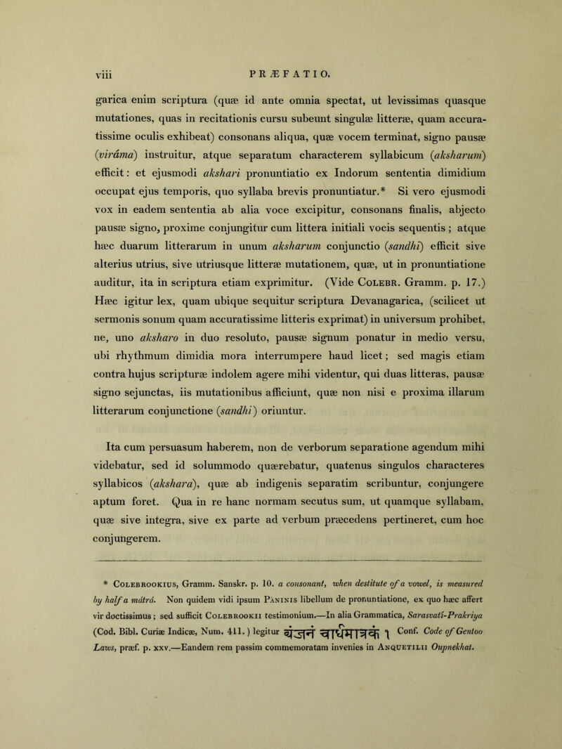 garica enim scriptura (quas id ante omnia spectat, ut levissimas quasque mutationes, quas in recitationis cursu subeunt singulae litterae, quam accura- tissime oculis exhibeat) consonans aliqua, quae vocem terminat, signo pausae {virdmd) instruitur, atque separatum characterem syllabicum (akshariini) efficit: et ejusmodi akshari pronuntiatio ex Indorum sententia dimidium occupat ejus temporis, quo syllaba brevis pronuntiatur.* Si vero ejusmodi vox in eadem sententia ab alia voce excipitur, consonans finalis, abjecto pausae signo, proxime conjungitur cum littera initiali vocis sequentis ; atque haec duarum litterarum in unum aksharum conjunctio (sandhi) efficit sive alterius utrius, sive utriusque litterae mutationem, quae, ut in pronuntiatione auditur, ita in scriptura etiam exprimitur. (Vide Colebr. Gramm. p. 17.) Haec igitur lex, quam ubique sequitur scriptura Devanagarica, (scilicet ut sermonis sonum quam accuratissime litteris exprimat) in universum prohibet, ne, uno aksharo in duo resoluto, pausae signum ponatur in medio versu, ubi rhythmum dimidia mora interrumpere haud licet; sed magis etiam contra hujus scripturae indolem agere mihi videntur, qui duas litteras, pausae signo sejunctas, iis mutationibus afficiunt, quae non nisi e proxima illarum litterarum conjunctione {sandhi^ oriuntur. Ita cum persuasum haberem, non de verborum separatione agendum mihi videbatur, sed id solummodo quaerebatur, quatenus singulos characteres syllabicos (aksharo), quae ab indigenis separatim scribuntur, conjungere aptum foret. Qua in re hanc normam secutus sum, ut quamque syllabam, quae sive integra, sive ex parte ad verbum praecedens pertineret, cum hoc conjungerem. * CoLEBROOKius, Gramm. Sanskr. p. 10. a consonant, luhen destitute qf a voviel, is measured by half a mdtrd. Non quidem vidi ipsum Paninis libellum de pronuntiatione, ex quo haec affert vir doctissimus; sed sufficit Colebrookii testimonium.—In alia Grammatica, Sarasmti-Prakriya (Cod. Bibi. Curiae Indicae, Num. 411.) legitur Conf. Code ofGentoo Lam, praef. p. xxv.—Eandem rem passim commemoratam invenies in Anquetilii Oupnekhat.