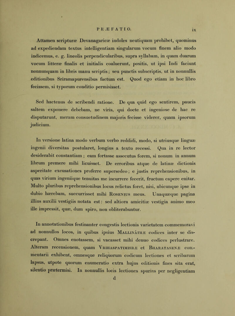 IX Attamen scripturae Devanagaricae indoles neutiquam prohibet, quominus ad expediendam textus intelligentiam singularum vocum finem alio modo indicemus, e. g. lineolis perpendicularibus, supra syllabam, in quam duarum vocum litterae finalis et initialis coaluerunt, positis, ut ipsi Indi faciunt nonnunquam in libris manu scriptis; seu punctis subscriptis, ut in nonnullis editionibus Sriramapurensibus factum est. Quod ego etiam in hoc libro fecissem, si typorum conditio permisisset. Sed hactenus de scribendi ratione. De qua quid ego sentirem, paucis saltem exponere debebam, ne viris, qui docte et ingeniose de hac re disputarunt, meram consuetudinem majoris fecisse viderer, quam ipsorum judicium. In versione latina modo verbum verbo reddidi, modo, si utriusque linguae ingenii diversitas postularet, longius a textu recessi. Qua in re lector desiderabit constantiam ; eam fortasse assecutus forem, si nonum in annum librum premere mihi licuisset. De erroribus atque de latinae dictionis asperitate excusationes proferre supersedeo; e justis reprehensionibus, in quas virium ingeniique tenuitas me incurrere fecerit, fructum capere enitar. Multo pluribus reprehensionibus locus relictus foret, nisi, ubicunque ipse in dubio hasrebam, succurrisset mihi Rosenius meus. Unaquaeque pagina illius auxilii vestigiis notata est: sed altiora amicitiae vestigia animo meo ille impressit, quae, dum spiro, non obliterabuntur. In annotationibus festinanter congestis lectionis varietatem commemoravi ad nonnullos locos, in quibus ipsius Mallinath^ codices inter se dis- crepant. Omnes enotassem, si vacasset mihi denuo codices perlustrare. Alteram recensionem, quam Vrihaspatimisra: et Bharatasena: com- mentarii exhibent, omnesque reliquorum codicum lectiones et scribarum lapsus, utpote quorum enumeratio extra hujus editionis fines sita erat, silentio praetermisi. In nonnullis locis lectiones spurias per negligentiam d