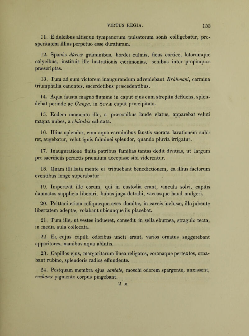 11. E dulcibus altisque tympanorum pulsatorum sonis colligebatur, pro- speritatem illius perpetuo esse duraturam. 12. Sparsis durva graminibus, hordei culmis, ficus cortice, lotorumque calycibus, instituit ille lustrationis caerimonias, senibus inter propinquos praescriptas. 13. Tum ad eum victorem inaugurandum adveniebant Brdhmani, carmina triumphalia canentes, sacerdotibus praecedentibus. 14. Aqua fausta magno flumine in caput ejus cum strepitu defluens, splen- debat perinde ac Ganga, in Siv.® caput praecipitata. 15. Eodem momento ille, a praeconibus laude elatus, apparebat veluti magna nubes, a chdtakis salutata. 16. Illius splendor, cum aqua carminibus faustis sacrata lavationem subi- ret, augebatur, velut ignis fulminei splendor, quando pluvia irrigatur. 17. Inauguratione finita patribus familias tantas dedit divitias, ut largum pro sacrificiis peractis praemium accepisse sibi viderentur. 18. Quam illi laeta mente ei tribuebant benedictionem, ea illius factorum eventibus longe superabatur. 19. Imperavit ille eorum, qui in custodia erant, vincula solvi, capitis damnatos supplicio liberari, bubus juga detrahi, vaccasque haud mulgeri. 20. Psittaci etiam reliquaeque aves domitae, in caveis inclusae, illo jubente libertatem adeptae, volabant ubicunque iis placebat. 21. Tum ille, ut vestes indueret, consedit in sella eburnea, stragulo tecta, in media aula collocata. 22. Ei, cujus capilli odoribus uncti erant, varios ornatus suggerebant apparitores, manibus aqua ablutis. 23. Capillos ejus, margaritarum linea religatos, coronaque pertextos, orna- bant rubino, splendoris radios effundente. 24. Postquam membra ejus santalo, moschi odorem spargente, unxissent, rochance pigmento corpus pingebant. 2 M