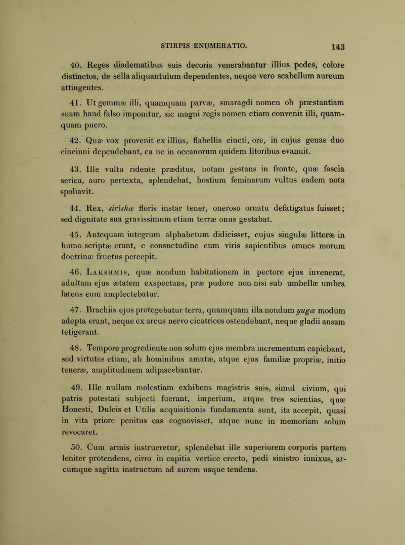 40. Reges diadematibus suis decoris venerabantur illius pedes, colore distinctos, de sella aliquantulum dependentes, neque vero scabellum aureum attingentes. 41. Ut gemmae illi, quamquam parvae, smaragdi nomen ob praestantiam suam haud falso imponitur, sic magni regis nomen etiam convenit illi, quam- quam puero. 42. Quae vox provenit ex illius, flabellis cincti, ore, in cujus genas duo cincinni dependebant, ea ne in oceanorum quidem litoribus evanuit. 43. Ille vultu ridente praeditus, notam gestans in fronte, quae fascia serica, auro pertexta, splendebat, hostium feminarum vultus eadem nota spoliavit. 44. Rex, sirishcE floris instar tener, oneroso ornatu defatigatus fuisset; sed dignitate sua gravissimum etiam terrae onus gestabat. 45. Antequam integrum alphabetum didicisset, cujus singulae litterae in humo scriptae erant, e consuetudine cum viris sapientibus omnes morum doctrinae fructus percepit. 46. Lakshmis, quae nondum habitationem in pectore ejus invenerat, adultam ejus aetatem exspectans, prae pudore non nisi sub umbellae umbra latens eum amplectebatur. 47. Brachiis ejus protegebatur terra, quamquam illa nondum modum adepta erant, neque ex arcus nervo cicatrices ostendebant, neque gladii ansam tetigerant. 48. Tempore progrediente non solum ejus membra incrementum capiebant, sed virtutes etiam, ab hominibus amatae, atque ejus familiae propriae, initio tenerae, amplitudinem adipiscebantur. 49. Ille nullam molestiam exhibens magistris suis, simul civium, qui patris potestati subjecti fuerant, imperium, atque tres scientias, quae Honesti, Dulcis et Utilis acquisitionis fundamenta sunt, ita accepit, quasi in vita priore penitus eas cognovisset, atque nunc in memoriam solum revocaret. 50. Cum armis instrueretur, splendebat ille superiorem corporis partem leniter protendens, cirro in capitis vertice erecto, pedi sinistro innixus, ar- cumque sagitta instructum ad aurem usque tendens.