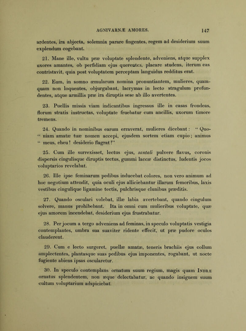 ardentes, ira abjecta, solemnia parare fingentes, regem ad desiderium suum explendum cogebant. 21. Mane ille, vultu prae voluptate splendente, adveniens, atque supplex uxores amantes, ob perfidiam ejus querentes, placare studens, iterum eas contristavit, quia post voluptatem perceptam languidus redditus erat. 22. Eum, in somno aemularum nomina pronuntiantem, mulieres, quam- quam non loquentes, objurgabant, lacrymas in lecto stragulum profun- dentes, atque armillis prae ira diruptis sese ab illo avertentes. 23. Puellis missis viam indicantibus ingressus ille in casas frondeas, florum stratis instructas, voluptate fruebatur cum ancillis, uxorum timore tremens. 24. Quando in nominibus earum erraverat, mulieres dicebant: “ Quo- niam amatae tuae nomen accepi, ejusdem sortem etiam cupio; animus “ meus, eheu ! desiderio flagrat!” 25. Cum ille surrexisset, lectus ejus, satitali pulvere flavus, coronis dispersis cingulisque diruptis tectus, gummi laccae distinctus, ludentis jocos voluptarios revelabat. 26. Ille ipse feminarum pedibus inducebat colores, non vero animum ad hoc negotium attendit, quia oculi ejus alliciebantur illarum femoribus, laxis vestibus cingulique ligamine tectis, pulchrisque clunibus praeditis. 27. Quando osculari volebat, illae labia avertebant, quando cingulum solvere, manus prohibebant. Ita in omni cum mulieribus voluptate, quae ejus amorem incendebat, desiderium ejus frustrabatur. 28. Per jocum a tergo adveniens ad feminas, in speculo voluptatis vestigia contemplantes, umbra sua suaviter ridente effecit, ut prae pudore oculos clauderent. 29. Cum e lecto surgeret, puellae amatae, teneris brachiis ejus collum amplectentes, plantasque suas pedibus ejus imponentes, rogabant, ut nocte fugiente abiens ipsas oscularetur. 30. In speculo contemplans ornatum suum regium, magis quam Indra: ornatus splendentem, non aeque delectabatur, ac quando insignem suum cultum voluptarium adspiciebat.