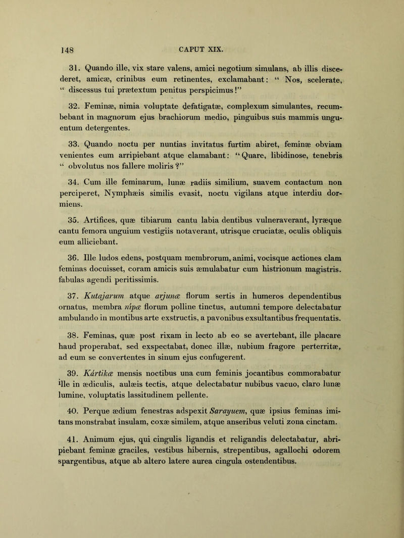 31. Quando ille, vix stare valens, amici negotium simulans, ab illis disce- deret, amicae, crinibus eum retinentes, exclamabant: “ Nos, scelerate, “ discessus tui praetextum penitus perspicimus!” 32. Feminae, nimia voluptate defatigatae, complexum simulantes, recum- bebant in magnorum ejus brachiorum medio, pinguibus suis mammis ungu- entum detergentes. 33. Quando noctu per nuntias invitatus furtim abiret, feminae obviam venientes eum arripiebant atque clamabant: “Quare, libidinose, tenebris “ obvolutus nos fallere moliris ?” 34. Cum ille feminarum, lunae radiis similium, suavem contactum non perciperet. Nymphaeis similis evasit, noctu vigilans atque interdiu dor- miens. 35. Artifices, quae tibiarum cantu labia dentibus vulneraverant, lyraeque cantu femora unguium vestigiis notaverant, utrisque cruciatae, oculis obliquis eum alliciebant. 36. Ille ludos edens, postquam membrorum, animi, vocisque actiones clam feminas docuisset, coram amicis suis aemulabatur cum histrionum magistris, fabulas agendi peritissimis. 37. Kutajarum atque arjuncB florum sertis in humeros dependentibus ornatus, membra 7iip(2 florum polline tinctus, autumni tempore delectabatur ambulando in montibus arte exstructis, a pavonibus exsultantibus frequentatis. 38. Feminas, quae post rixam in lecto ab eo se avertebant, ille placare haud properabat, sed exspectabat, donec illae, nubium fragore perterritae, ad eum se convertentes in sinum ejus confugerent. 39. KdrtikcE mensis noctibus una cum feminis jocantibus commorabatur ifle in aediculis, aulaeis tectis, atque delectabatur nubibus vacuo, claro lunae lumine, voluptatis lassitudinem pellente. 40. Perque aedium fenestras adspexit Sarayuem, quae ipsius feminas imi- tans monstrabat insulam, coxae similem, atque anseribus veluti zona cinctam. 41. Animum ejus, qui cingulis ligandis et religandis delectabatur, abri- piebant feminae graciles, vestibus hibernis, strepentibus, agallochi odorem spargentibus, atque ab altero latere aurea cingula ostendentibus.