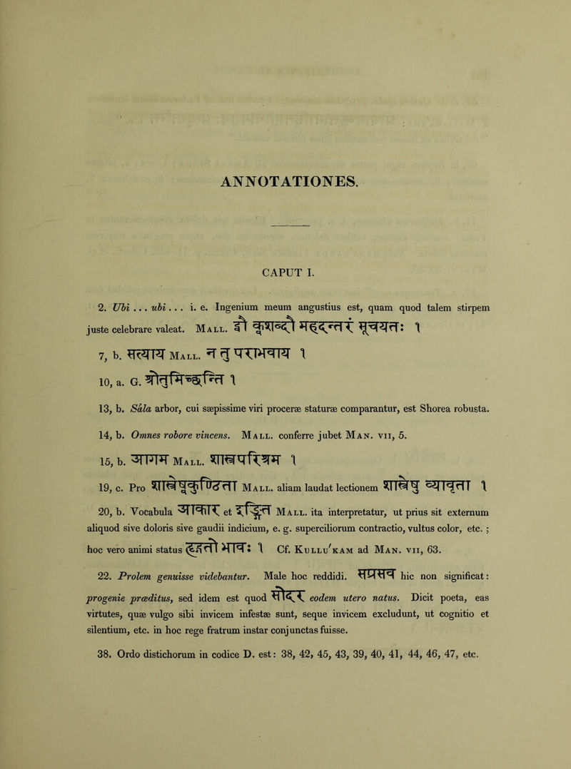 ANNOTATIONES. CAPUT 1. 2. ITbl ... ubi... i. e. Ingenium meum angustius est, quam quod talem stirpem juste celebrare valeat. Mall. 7, b. Mall. ^ g 1 10, a. G. 1 13, b. Sala arbor, cui saepissime viri procerae staturae comparantur, est Shorea robusta. 14, b. Omnes robore vincens. Mall. conferre jubet Man. vii, 5. 15, b. Mall. 19, c. Pro Mall. aliam laudat lectionem SCrM^c^n^rTT \ 20, b. Vocabula 3rT^ et Mall. ita interpretatur, ut prius sit externum aliquod sive doloris sive gaudii indicium, e. g. superciliorum contractio, vultus color, etc.; hoc vero animi status Cf. Kullu^kam ad Man. vii, 63. 22. Prolem genuisse videbantur. Male hoc reddidi. VIM hic non significat: progenie praeditus., sed idem est quod eodem utero natus. Dicit poeta, eas virtutes, quae vulgo sibi invicem infestae sunt, seque invicem excludunt, ut cognitio et silentium, etc. in hoc rege fratrum instar conjunctas fuisse. 38. Ordo distichorum in codice D. est: 38, 42, 45, 43, 39, 40, 41, 44, 46, 47, etc.