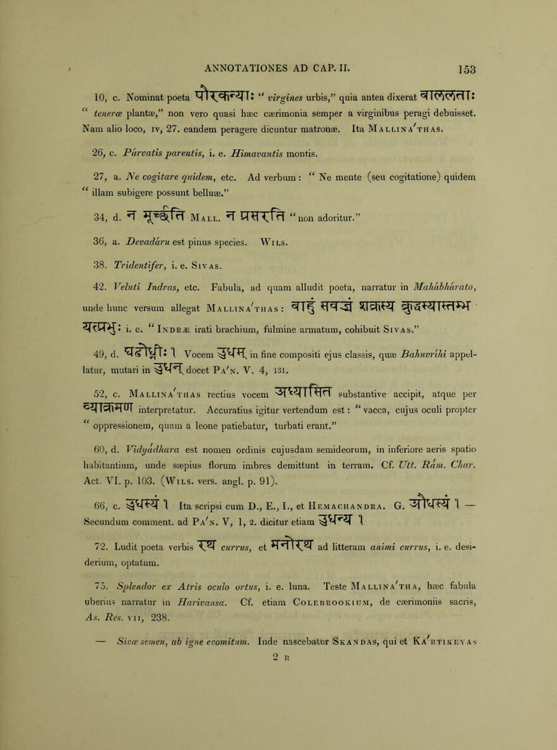 10, c. Nominat poeta “ virgines urbis,” quia antea dixerat “ tenerae plantae,” non vero quasi haec caerimonia semper a virginibus peragi debuisset. Nam alio loco, iv, 27. eandem peragere dicuntur matronae. Ita M allin a^thas. 26, c. Purvatis parentis, i. e. Himavantis montis. 27, a. Ne cogitare quidem, etc. Ad verbum : “ Ne mente (seu cogitatione) quidem “ illam subigere possunt belluae.” 34, d. ^ Mall. ‘Sion adoritur.” 36, a. est pinus species. Wils. 38. Tridentifer, i. e. Sivas. 42. Veluti Jndras, etc. Fabula, ad quam alludit poeta, narratur in Mahdhharato, unde hunc versum allegat Mallina^thas : i. e. “ Inde^ irati brachium, fulmine armatum, cohibuit Sivas.” 49, d. 1 Vocem in fine compositi ejus classis, quae Bahuvrilii appel- latur, mutari in docet Pa'n. V. 4, I3i. 52, c. MallinaS’has rectius vocem ^r^^rifErT substantive accipit, atque per interpretatur. Accuratius igitur vertendum est: “ vacca, cujus oculi propter “ oppressionem, quam a leone patiebatur, turbati erant.” 60, d. Vidyadhara est nomen ordinis cujusdam semideorum, in inferiore aeris spatio habitantium, unde saepius florum imbres demittunt in terram. Cf. Utt. Ram. Cliar. Act. VI. p. 103. (WiLS. vers, angi. p. 91). 66, c. Ita scripsi cum D., E., I., et Hemachandra. G. Secundum comment. ad Pa'n. V, 1, 2. dicitur etiam 72. Ludit poeta verbis currus, et^T^r ad litteram animi currus, i. e. desi- derium, optatum. 75. Splendor ex Atris oculo ortus, i. e. luna. Teste Mallina^tha, heec fabula uberius narratur in Harivansa. Cf. etiam Colebrookium, de caerimoniis sacris. As. Res. VII, 238. — Sioce semen, ah igne evomitum. Inde nascebatur Skandas, qui et Ka^rtikeyas 2 R