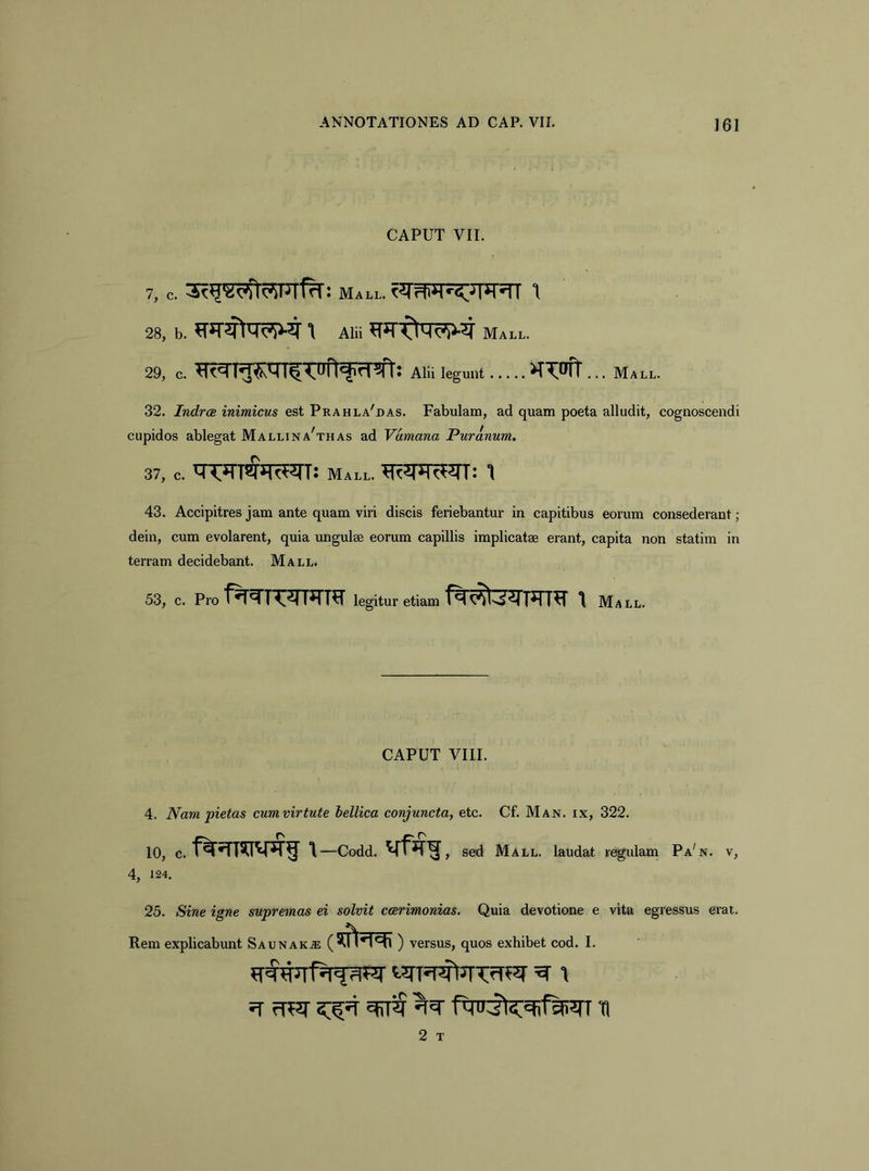 CAPUT VII. 7, c. Mall. 28, b. 1 Alii Mall. 29, c. Alii legunt . ....>T'?:iifr ... Mall. 32. Indrce inimicus est Prahla'das. Fabulam, ad quam poeta alludit, cognoscendi cupidos ablegat Mallina^thas ad Vamana Puranum. 37, c. Mall. 1 43. Accipitres jam ante quam viri discis feriebantur in capitibus eorum consederant; dein, cum evolarent, quia imgulee eorum capillis implicatae erant, capita non statim in terram decidebant. Mall. 53, c. Pro legitur etiam 1 Mall. CAPUT VIII. 4. Nam pietas cumvirtute hellica conjuncta, etc. Cf. Man. ix, 322. 10, c. 1—codd. sed Mall. laudat regulam Pa'n. v, 4, 124. 25. Sine igne supremas ei solvit ccerimonias. Quia devotione e vita egressus erat. Rem explicabunt Saunak^ ( ) versus, quos exhibet cod. I. ^ fit?r 5:^ V 11 2 T