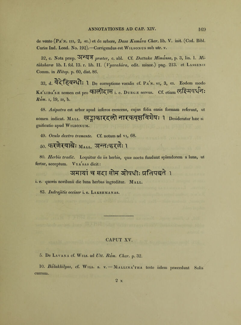 de vento (Pa^n. iii, 2, 42.) et de arbore, Dasa Kumara Char. llb. V. init. (Cod. Bibi. Curise Ind. Lond. No. 192).—Corrigendus est Wilsonus sub utr. v. 32, c. Nota prsep. prester, c. abi. Cf. Dattaka Mimansa, p. 3, lin. 1. Mi- taksharcB lib. I. fol. 13. r. lib. II. {Vyavahara, edit, minor.) pag. 213. et Lassenii Comm. in Hitop. p. 60, dist. 86. 33, d. \ De correptione vocalis cf. Pa^n. vi, 3, 63. Eodem modo Ka^lida^s.® nomen est pro ^n^UTi. e. Durg.® servus. Cf. etiam Ram. I, 19, 20, b. 48. Asipatra est arbor apud inferos crescens, cujus folia ensis formam referunt, ut nomen indicat. Mall. Desideratur heee si gnificatio apud Wilsonum. 49. Oculo dextro tremente. Cf. notam ad vi, 68. 60. Mall. 80. Herhis tradit. Loquitur de iis herbis, quae noctu fundunt splendorem a luna, ut fertur, acceptum. Vya^sas dicit: i. e, quovis novilunii die luna herbas ingreditur. Mall. 83. Indrajitis occisor i. e. Lakshmanas. CAPUT XV. 5. De Lava na cf. Wils. ad Utt. Ram. Char. p. 32. 10. JBalakhilyas, cf. Wils. s. v. Malltna^tha teste iidem praecedunt Solis currum.