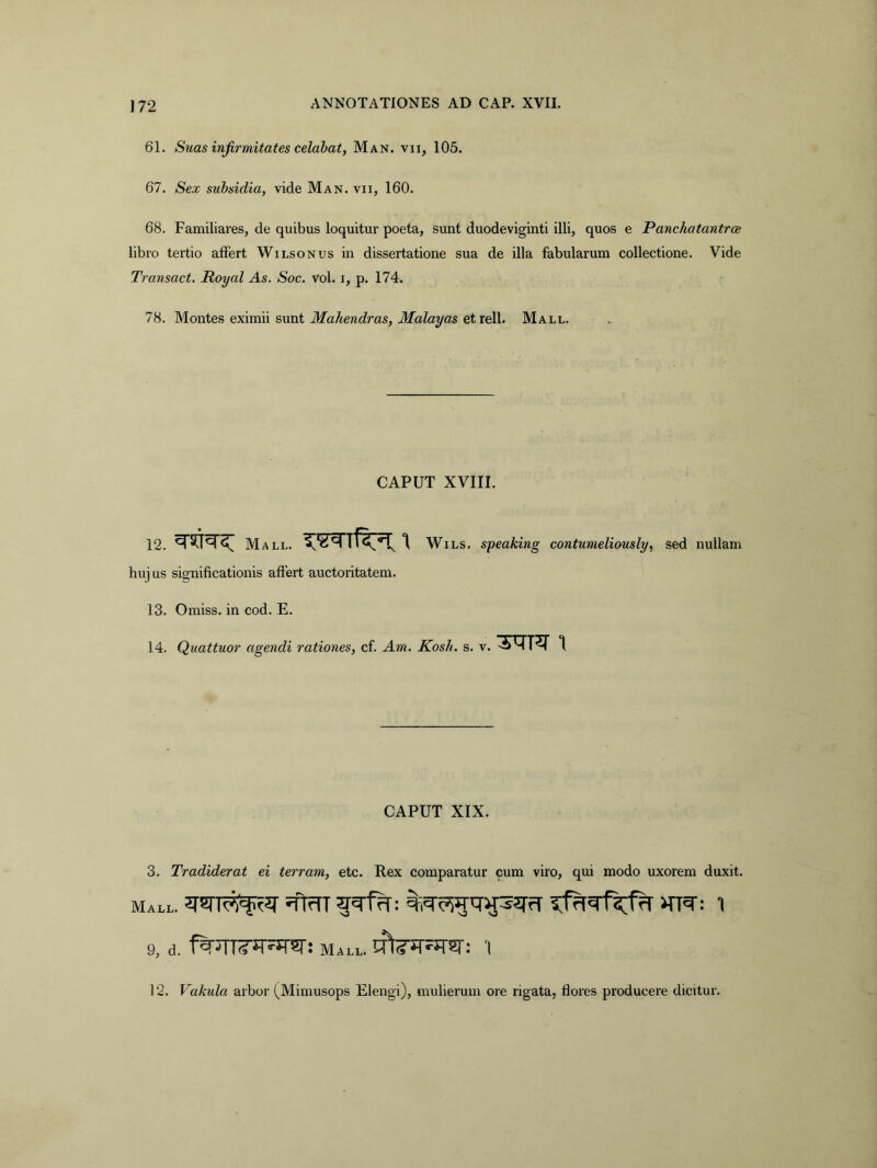 61. Suas infirmitates celabat, Man. vii, 105. 67. Sex subsidia, vide Man. vii, 160. 68. Familiares, de quibus loquitur poeta, sunt duodeviginti illi, quos e Panchatantrce libro tertio alFert Wilsonus in dissertatione sua de illa fabularum collectione. Vide Transact. Royal As. Soc. vol. i, p. 174. 78. Montes eximii sunt ilfaAewc^ras, ilfoZayas et rell. Mall. CAPUT XVIII. 12. Mall. WiLS. speaking contumeliously, sed nullam huj us significationis affert auctoritatem. 13. Omiss. in cod. E. 14. Quattuor agendi rationes, cf. Am. Kosh. s. v. -^MT^ 1 CAPUT XIX. 3. Tradiderat ei terram, etc. Rex comparatur cum viro, qui modo uxorem duxit. Mall. 9, d. Mall. '1 12. Vakula arbor (Mimusops Elengi), mulierum ore rigata, flores producere dicitur.