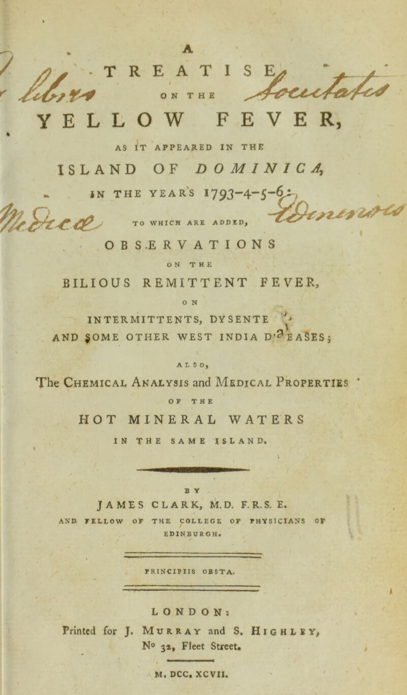A fj. R E A T I / ON THE S E YELLOW FEVER, AS IT APPEARED IN THE ISLAND OF DOMINICA, IN THE YEARS 1793-4~5-§-i7 TO WHICH ARE ADDED, OBSERVATIONS ON THE BILIOUS REMITTENT FEVER, O N INTERMITTENTS, DYSENTE AND $OME OTHER WEST INDIA D’^EASESj ALSO, The Chemical Analysis and Medical Properties OF THE HOT MINERAL WATERS IN THE SAME ISLAND. B Y JAMES CLARK, M.D. F. R.S. E. AND FELLOW OF THE COLLEGE OF PHYSICIANS OF EDINBURGH. FRINCIPIIS OBSTA. LONDON! Printed for J. Murray and S. H I g h L e Y, N° 32, Fleet Street. M. DCC, XCVII.