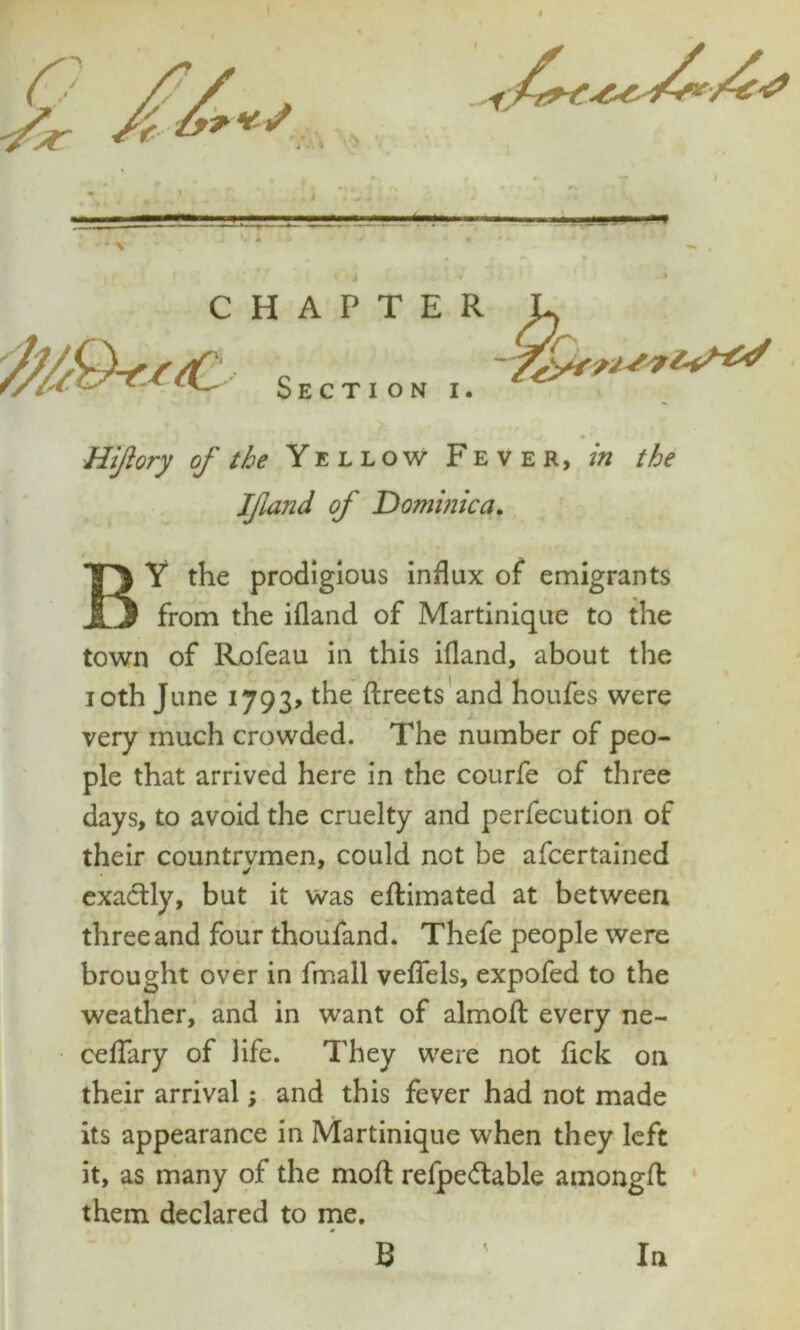 Section i. Hijlory of the Yellow Fever, in the Ifiand of Dominica. BY the prodigious influx of emigrants from the ifland of Martinique to the town of Rofeau in this ifland, about the ioth June 1793, the ftreets and houfes were very much crowded. The number of peo- ple that arrived here in the courfe of three days, to avoid the cruelty and perfecution of their countrvmen, could not be afcertained exactly, but it was effcimated at between three and four thoufand. Thefe people were brought over in fmall veflels, expofed to the weather, and in want of alrnoft every ne- ceflary of life. They were not fick on their arrival; and this fever had not made its appearance in Martinique when they left it, as many of the moft refpeftable amongfl them declared to me. B In