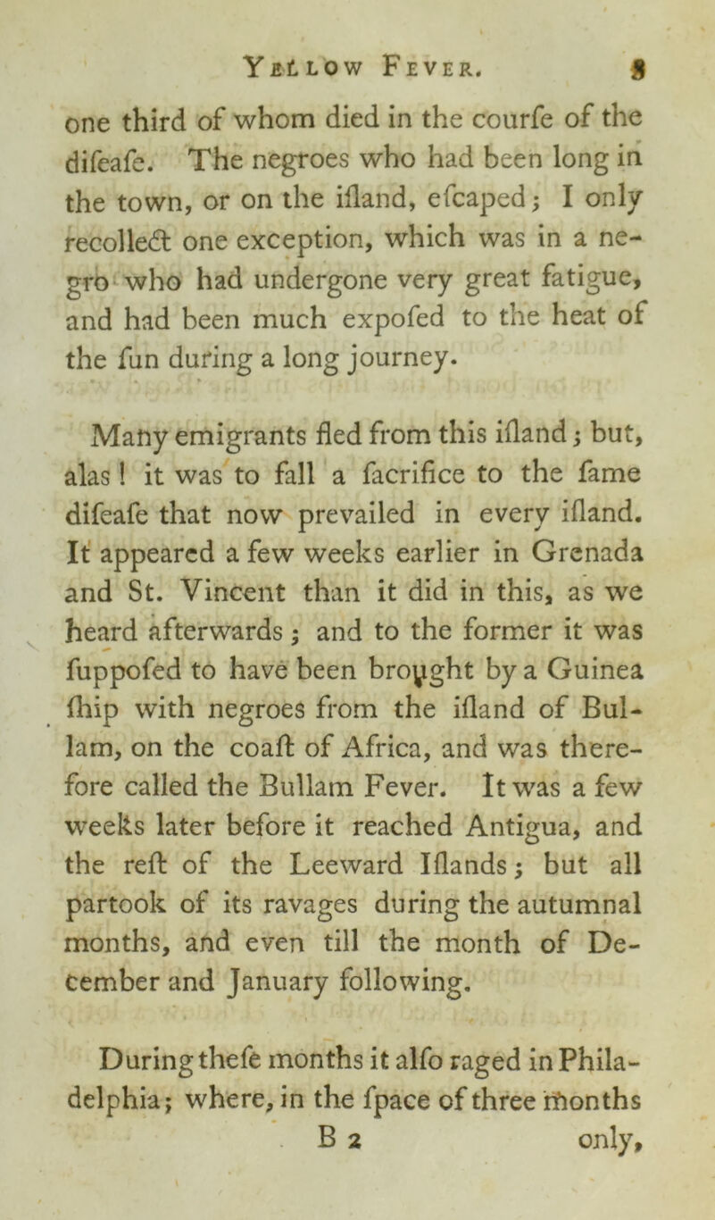 one third of whom died in the courfe of the difeafe. The negroes who had been long in the town, or on the ifland, efcaped; I only- recoiled one exception, which was in a ne- gro who had undergone very great fatigue, and had been much expofed to the heat of the fun during a long journey. Many emigrants fled from this ifland; but, alas! it was to fall a facrifice to the fame difeafe that now prevailed in every ifland. It appeared a few weeks earlier in Grenada and St. Vincent than it did in this, as we heard afterwards; and to the former it was fuppofed to have been brought by a Guinea fhip with negroes from the ifland of Bul- lam, on the coaft of Africa, and was there- fore called the Bullam Fever. It was a few weeks later before it reached Antigua, and the reft of the Leeward Iflands; but all partook of its ravages during the autumnal months, and even till the month of De- cember and January following. During thefe months it alfo raged in Phila- delphia; where, in the fpace of three rfionths B 2 only.