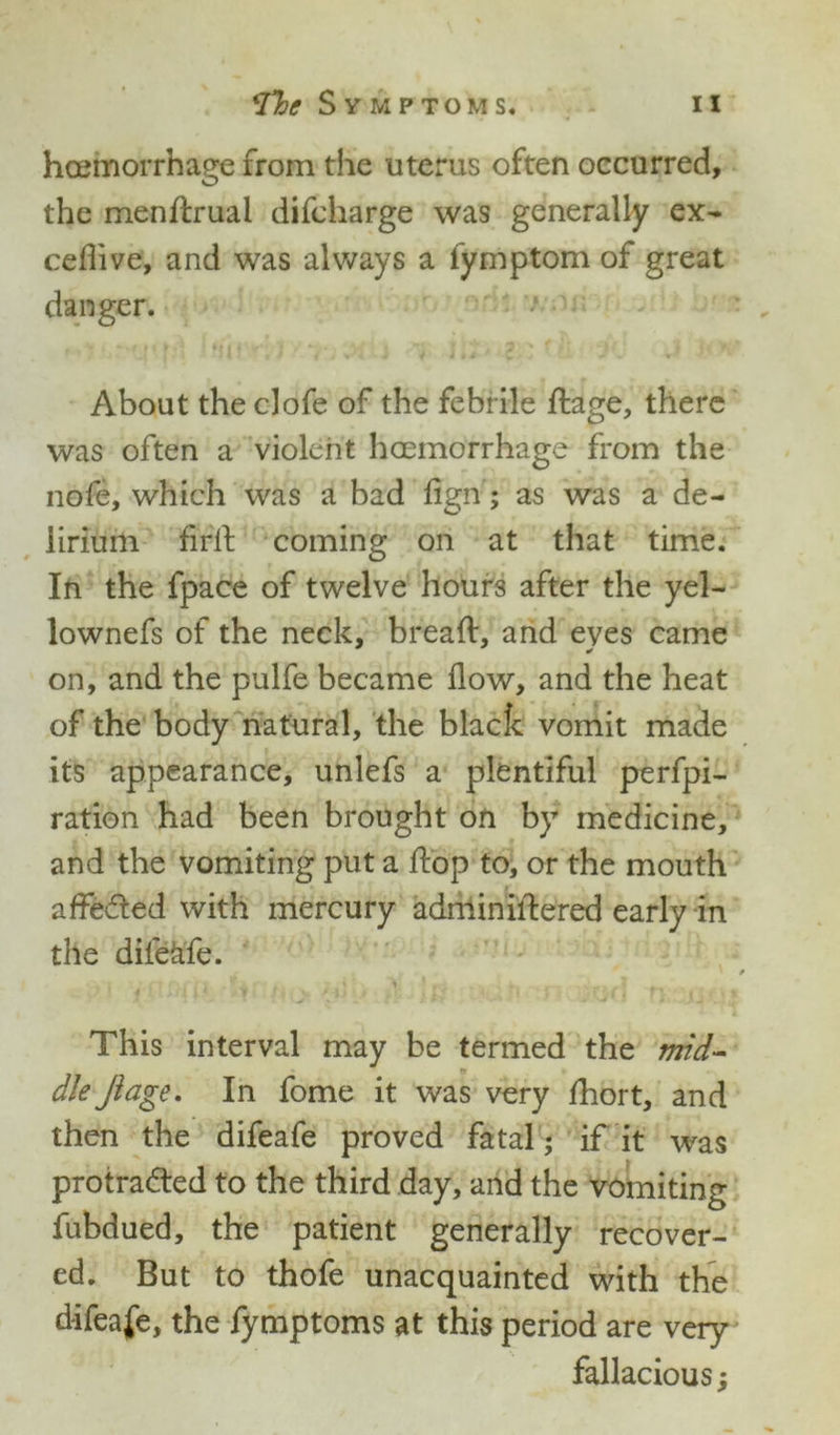 haemorrhage from the uterus often occurred, the menftruai difcharge was generally ex- ceflive, and was always a fymptom of great danger. About theclofe of the febrile ftage, there was often a violent haemorrhage from the nofe, which was a bad fign; as was a de- lirium flrit coming on at that time. In the fpace of twelve hours after the yel- lownefs of the neck, bread, and eyes came on, and the pulfe became flow, and the heat of the body natural, the black vomit made its appearance, unlefs a plentiful perfpi- ration had been brought on by medicine, and the vomiting put a ftop to, or the mouth affeCted with mercury adminiftered early in the dilekfe. 4 ft i > % ' td } ' > f : * • » y ’ . . * r -wJ • • y J * ^ This interval may be termed the mid- dle Jiage. In fome it was very fhort, and then the difeafe proved fatal; if it was protracted to the third day, and the vomiting fubdued, the patient generally recover- ed. But to thofe unacquainted with the difeafe, the fymptoms at this period are very fallacious;