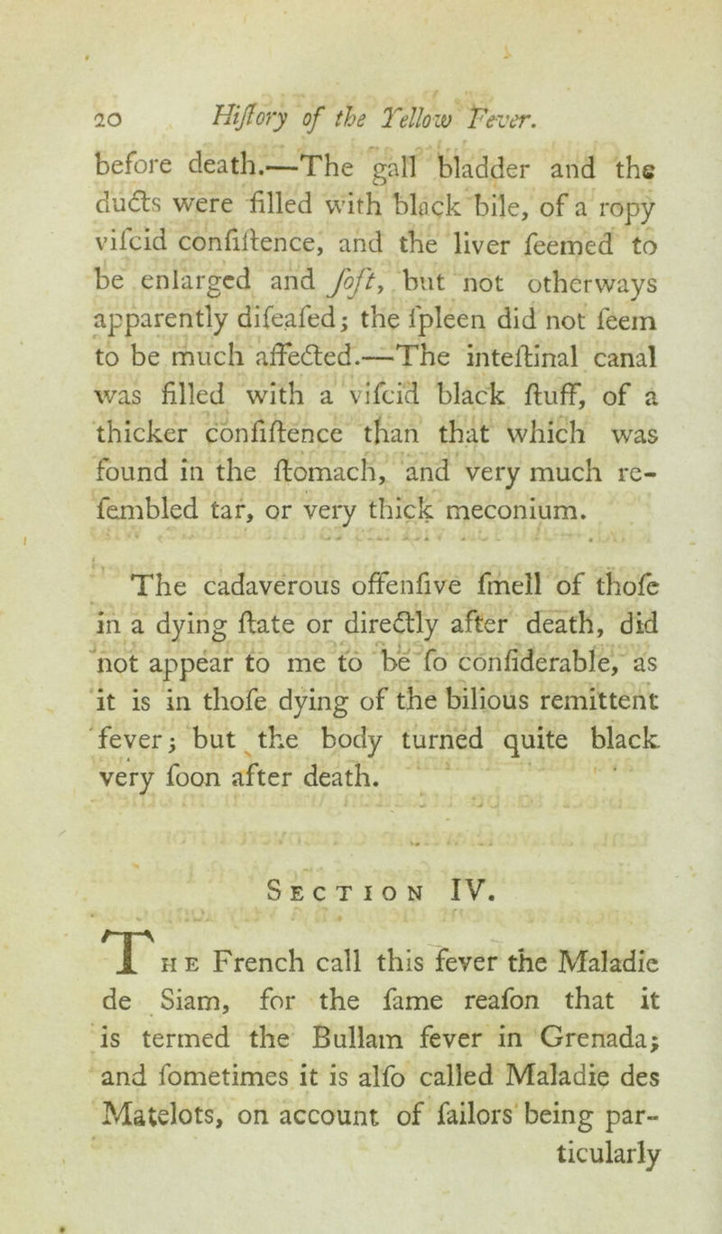 before death.—The gall bladder and the dudls were filled with black bile, of a ropy vifcid confifience, and the liver feemed to be enlarged and foft, but not otherways apparently difeafed; the lpleen did not feem to be much affedted.—The intedinal canal was filled with a vifcid black fluff, of a thicker confidence than that which was found in the domach, and very much re- fembled tar, or very thick meconium. * < KJ * - '•* ■* 1 * ^ Ac-* • 1 w L • * • • * The cadaverous offenfive fmell of thofe in a dying date or diredtly after death, did not appear to me to be fo confiderable, as it is in thofe dying of the bilious remittent fever; but the body turned quite black very foon after death. Section IV. T he French call this fever the Maladie de Siam, for the fame reafon that it is termed the Bullam fever in Grenada; and fometimes it is alfo called Maladie des Matelots, on account of failors being par- ticularly