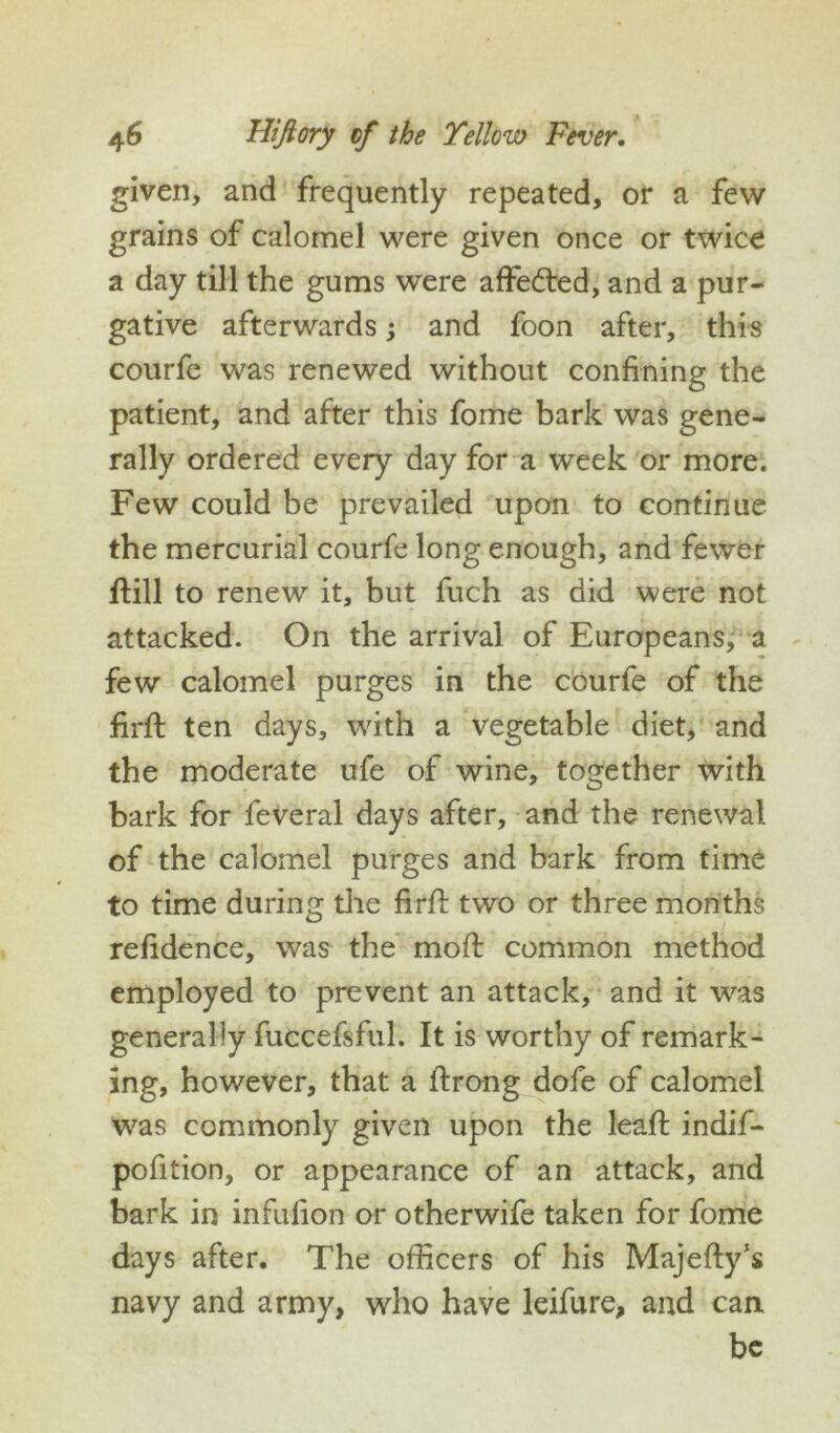 given, and frequently repeated, or a few grains of calomel were given once or twice a day till the gums were affe&ed, and a pur- gative afterwards; and foon after, this courfe was renewed without confining the patient, and after this fome bark was gene- rally ordered every day for a week or more. Few could be prevailed upon to continue the mercurial courfe long enough, and fewer ftill to renew it, but fuch as did were not attacked. On the arrival of Europeans, a few calomel purges in the courfe of the firft ten days, with a vegetable diet, and the moderate ufe of wine, together with bark for feveral days after, and the renewal of the calomel purges and bark from time to time during the firft two or three months refidence, was the moft common method employed to prevent an attack, and it was generally fuccefsful. It is worthy of remark- ing, however, that a ftrong dofe of calomel was commonly given upon the leaft indif- pofition, or appearance of an attack, and bark in infulion or otherwife taken for fome days after. The officers of his Majefty’s navy and army, who have leifure, and can be