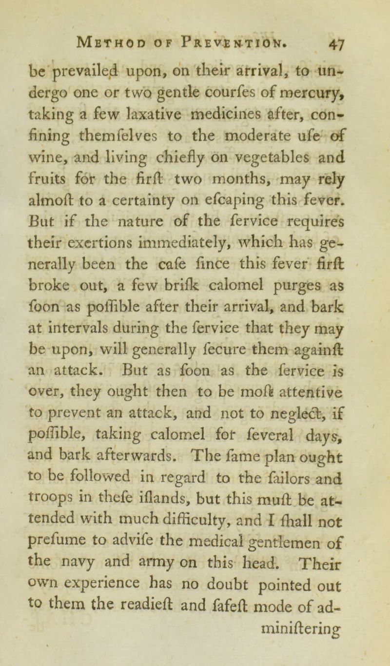 be prevailed upon, on their arrival, to un- dergo one or two gentle courfes of mercury, taking a few laxative medicines after, con- fining themfelves to the moderate ufe of wine, and living chiefly on vegetables and fruits for the firft two months, may rely almoA to a certainty on efcaping this fever. But if the nature of the fervice requires their exertions immediately, which has ge- nerally been the cafe flnee this fever flrft broke out, a few brilk calomel purges as foon as poflible after their arrival, and bark at intervals during the fervice that they may be upon, will generally fecure them again ft an attack. But as foon as the fervice is over, they ought then to be moft attentive to prevent an attack, and not to neglect, if poflible, taking calomel for feveral days, and bark afterwards. The fame plan ought to be followed in regard to the failors and troops in thefe iflands, but this muft be at- tended with much difficulty, and I fhall not prefume to advife the medical gentlemen of the navy and army on this head. Their own experience has no doubt pointed out to them the readied and fafeft mode of ad- miniftering