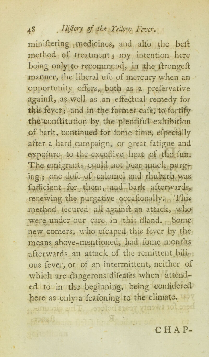 miniflering . medicines, and alfo the beft method of treatment; my intention here being only to recommend, in the flrongeft manner, the liberal ufe of mercury when an opportunity offers, both as a prefervative againfl, as well as an effectual remedy for this fever; and in the former cafe, to fortify the -conftitution by the plentiful exhibition of bark, continued for fome time, efpecially after a hard campaign, or great fatigue and expofure to the excefive heat of the fun. The emigrants could not bear much purg- ing ; one dole of calomel and rhubarb,.was fufficient for them,, and bark afterwards, renewing the purgative occaiionally. This method fecured all againfl: an attack, who were under our care in this ifland. Some new comers, who efcaped this fever by the means above-mentioned, had lome months .» \~0 A . . A • . • - ' . , ■ • afterwards an attack of the remittent bili- ous fever, or of an intermittent, neither of which are dangerous difeafes when attend- ed to in the beginning, being confidered. here as only a feafoning to the climate.