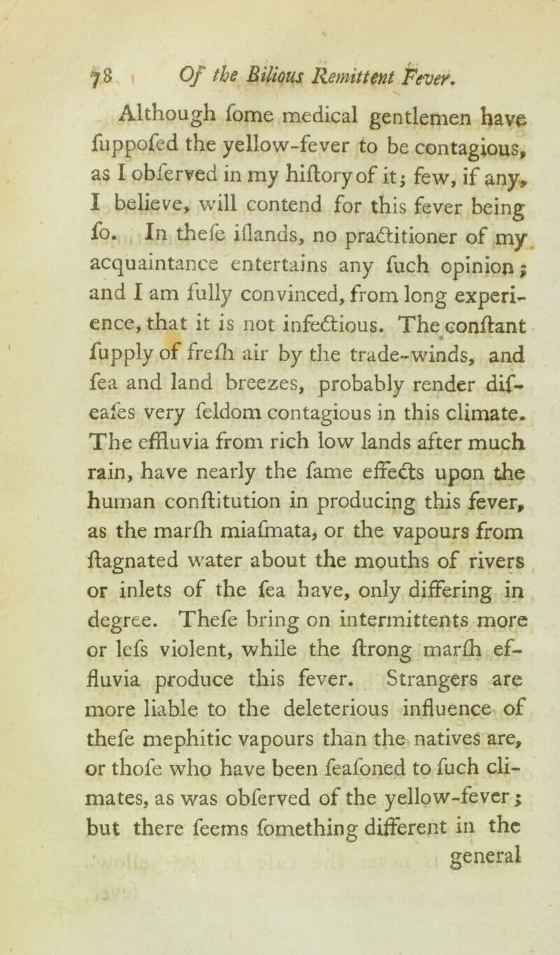 Although fome medical gentlemen have fuppofed the yellow-fever to be contagious, as I obierved in my hifloryof it j few, if any, I believe, will contend for this fever being fo. In thefe idands, no pra&itioner of my acquaintance entertains any fuch opinion; and I am fully convinced, from long experi- ence, that it is not infe&ious. The conflant m fupply of frefh air by the trade-winds, and fea and land breezes, probably render dif- eales very feldom contagious in this climate. The effluvia from rich low lands after much rain, have nearly the fame effeCts upon the human conftitution in producing this fever, as the marfh miafmata, or the vapours from ffagnated water about the mouths of rivers or inlets of the fea have, only differing in degree. Thefe bring on intermittents more or lefs violent, while the ffrong marfh ef- fluvia produce this fever. Strangers are more liable to the deleterious influence of thefe mephitic vapours than the natives are, or thofe who have been feafoned to fuch cli- mates, as was obferved of the yellow-fever ; but there feems fomething different in the general